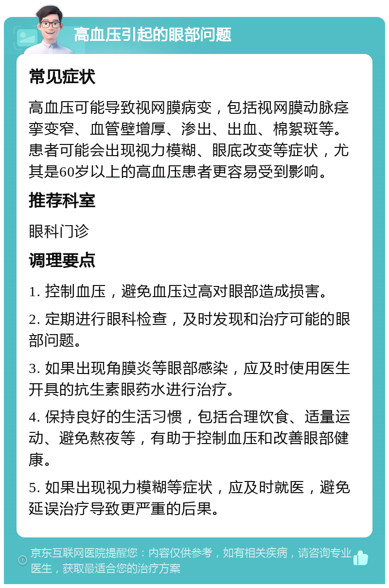 高血压引起的眼部问题 常见症状 高血压可能导致视网膜病变，包括视网膜动脉痉挛变窄、血管壁增厚、渗出、出血、棉絮斑等。患者可能会出现视力模糊、眼底改变等症状，尤其是60岁以上的高血压患者更容易受到影响。 推荐科室 眼科门诊 调理要点 1. 控制血压，避免血压过高对眼部造成损害。 2. 定期进行眼科检查，及时发现和治疗可能的眼部问题。 3. 如果出现角膜炎等眼部感染，应及时使用医生开具的抗生素眼药水进行治疗。 4. 保持良好的生活习惯，包括合理饮食、适量运动、避免熬夜等，有助于控制血压和改善眼部健康。 5. 如果出现视力模糊等症状，应及时就医，避免延误治疗导致更严重的后果。