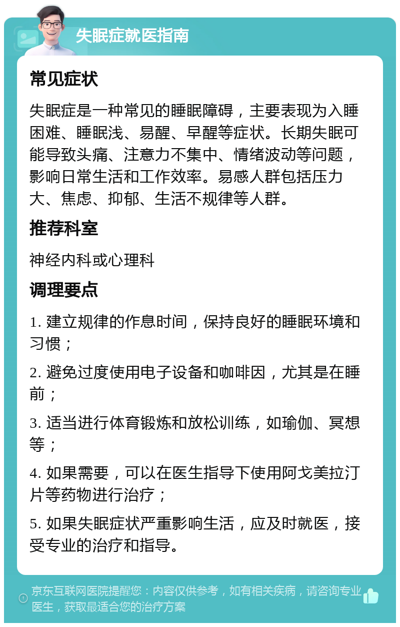 失眠症就医指南 常见症状 失眠症是一种常见的睡眠障碍，主要表现为入睡困难、睡眠浅、易醒、早醒等症状。长期失眠可能导致头痛、注意力不集中、情绪波动等问题，影响日常生活和工作效率。易感人群包括压力大、焦虑、抑郁、生活不规律等人群。 推荐科室 神经内科或心理科 调理要点 1. 建立规律的作息时间，保持良好的睡眠环境和习惯； 2. 避免过度使用电子设备和咖啡因，尤其是在睡前； 3. 适当进行体育锻炼和放松训练，如瑜伽、冥想等； 4. 如果需要，可以在医生指导下使用阿戈美拉汀片等药物进行治疗； 5. 如果失眠症状严重影响生活，应及时就医，接受专业的治疗和指导。