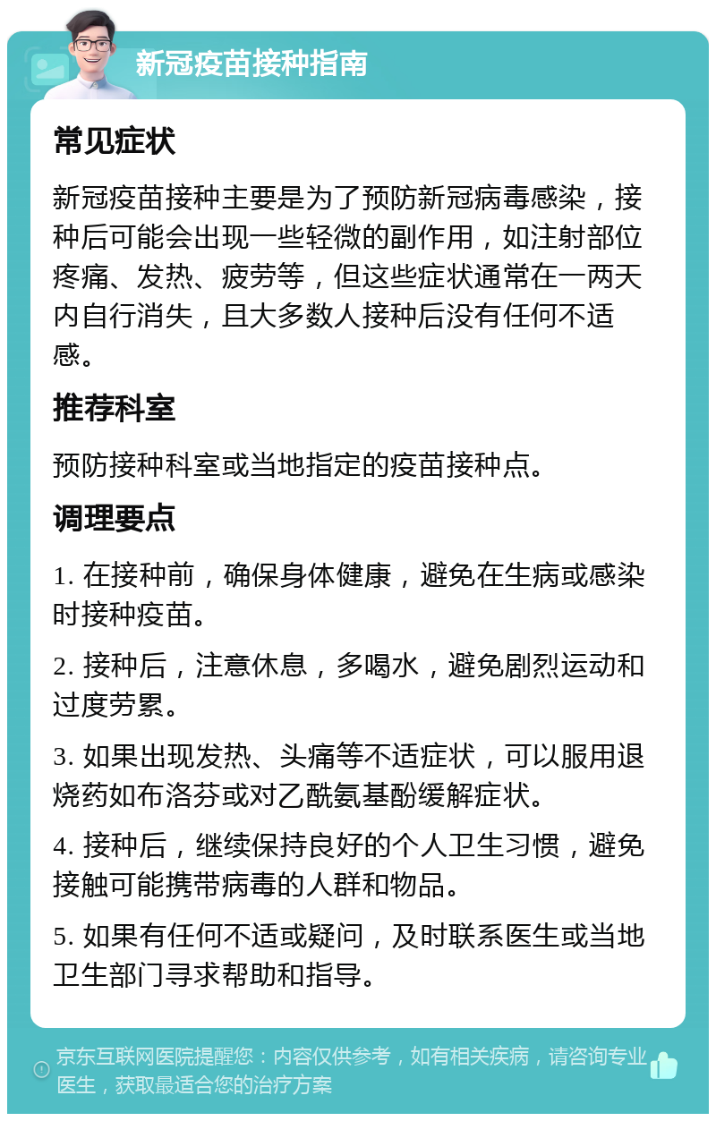 新冠疫苗接种指南 常见症状 新冠疫苗接种主要是为了预防新冠病毒感染，接种后可能会出现一些轻微的副作用，如注射部位疼痛、发热、疲劳等，但这些症状通常在一两天内自行消失，且大多数人接种后没有任何不适感。 推荐科室 预防接种科室或当地指定的疫苗接种点。 调理要点 1. 在接种前，确保身体健康，避免在生病或感染时接种疫苗。 2. 接种后，注意休息，多喝水，避免剧烈运动和过度劳累。 3. 如果出现发热、头痛等不适症状，可以服用退烧药如布洛芬或对乙酰氨基酚缓解症状。 4. 接种后，继续保持良好的个人卫生习惯，避免接触可能携带病毒的人群和物品。 5. 如果有任何不适或疑问，及时联系医生或当地卫生部门寻求帮助和指导。