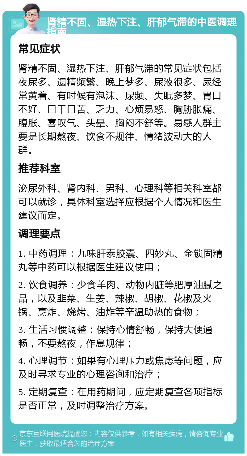 肾精不固、湿热下注、肝郁气滞的中医调理指南 常见症状 肾精不固、湿热下注、肝郁气滞的常见症状包括夜尿多、遗精频繁、晚上梦多、尿液很多、尿经常黄着、有时候有泡沫、尿频、失眠多梦、胃口不好、口干口苦、乏力、心烦易怒、胸胁胀痛、腹胀、喜叹气、头晕、胸闷不舒等。易感人群主要是长期熬夜、饮食不规律、情绪波动大的人群。 推荐科室 泌尿外科、肾内科、男科、心理科等相关科室都可以就诊，具体科室选择应根据个人情况和医生建议而定。 调理要点 1. 中药调理：九味肝泰胶囊、四妙丸、金锁固精丸等中药可以根据医生建议使用； 2. 饮食调养：少食羊肉、动物内脏等肥厚油腻之品，以及韭菜、生姜、辣椒、胡椒、花椒及火锅、烹炸、烧烤、油炸等辛温助热的食物； 3. 生活习惯调整：保持心情舒畅，保持大便通畅，不要熬夜，作息规律； 4. 心理调节：如果有心理压力或焦虑等问题，应及时寻求专业的心理咨询和治疗； 5. 定期复查：在用药期间，应定期复查各项指标是否正常，及时调整治疗方案。