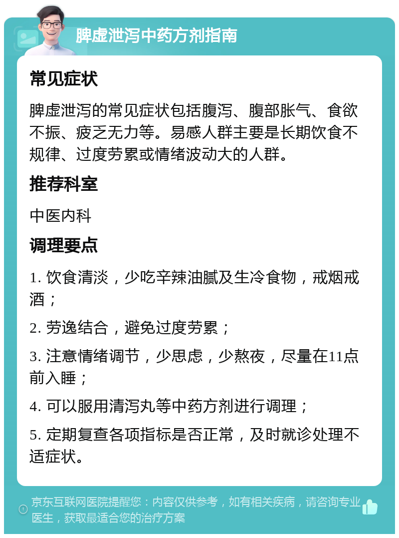 脾虚泄泻中药方剂指南 常见症状 脾虚泄泻的常见症状包括腹泻、腹部胀气、食欲不振、疲乏无力等。易感人群主要是长期饮食不规律、过度劳累或情绪波动大的人群。 推荐科室 中医内科 调理要点 1. 饮食清淡，少吃辛辣油腻及生冷食物，戒烟戒酒； 2. 劳逸结合，避免过度劳累； 3. 注意情绪调节，少思虑，少熬夜，尽量在11点前入睡； 4. 可以服用清泻丸等中药方剂进行调理； 5. 定期复查各项指标是否正常，及时就诊处理不适症状。