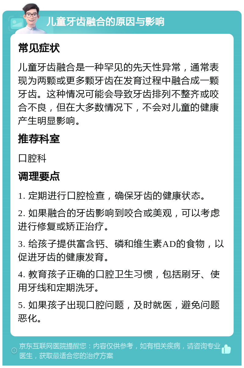 儿童牙齿融合的原因与影响 常见症状 儿童牙齿融合是一种罕见的先天性异常，通常表现为两颗或更多颗牙齿在发育过程中融合成一颗牙齿。这种情况可能会导致牙齿排列不整齐或咬合不良，但在大多数情况下，不会对儿童的健康产生明显影响。 推荐科室 口腔科 调理要点 1. 定期进行口腔检查，确保牙齿的健康状态。 2. 如果融合的牙齿影响到咬合或美观，可以考虑进行修复或矫正治疗。 3. 给孩子提供富含钙、磷和维生素AD的食物，以促进牙齿的健康发育。 4. 教育孩子正确的口腔卫生习惯，包括刷牙、使用牙线和定期洗牙。 5. 如果孩子出现口腔问题，及时就医，避免问题恶化。