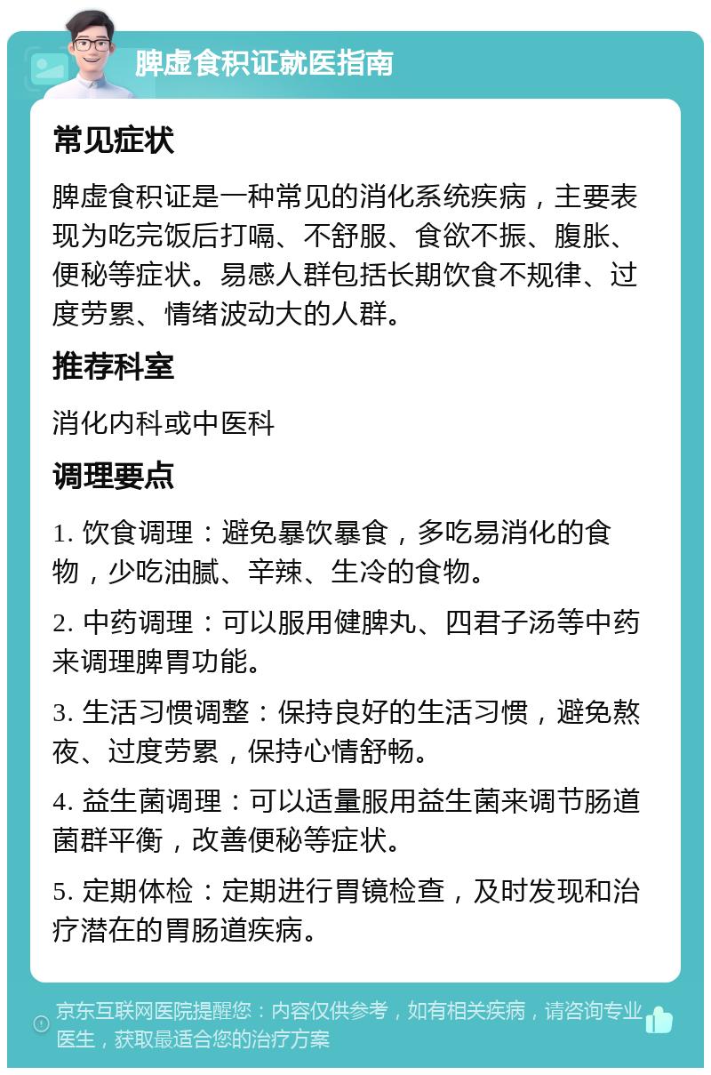 脾虚食积证就医指南 常见症状 脾虚食积证是一种常见的消化系统疾病，主要表现为吃完饭后打嗝、不舒服、食欲不振、腹胀、便秘等症状。易感人群包括长期饮食不规律、过度劳累、情绪波动大的人群。 推荐科室 消化内科或中医科 调理要点 1. 饮食调理：避免暴饮暴食，多吃易消化的食物，少吃油腻、辛辣、生冷的食物。 2. 中药调理：可以服用健脾丸、四君子汤等中药来调理脾胃功能。 3. 生活习惯调整：保持良好的生活习惯，避免熬夜、过度劳累，保持心情舒畅。 4. 益生菌调理：可以适量服用益生菌来调节肠道菌群平衡，改善便秘等症状。 5. 定期体检：定期进行胃镜检查，及时发现和治疗潜在的胃肠道疾病。