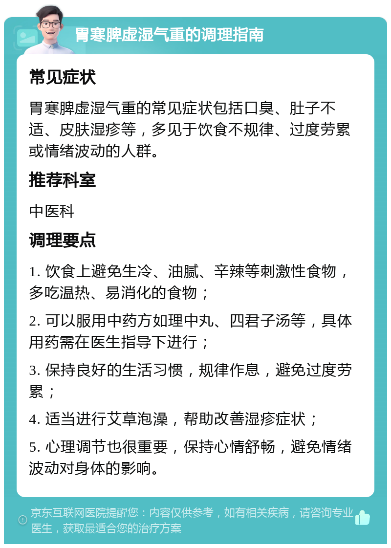 胃寒脾虚湿气重的调理指南 常见症状 胃寒脾虚湿气重的常见症状包括口臭、肚子不适、皮肤湿疹等，多见于饮食不规律、过度劳累或情绪波动的人群。 推荐科室 中医科 调理要点 1. 饮食上避免生冷、油腻、辛辣等刺激性食物，多吃温热、易消化的食物； 2. 可以服用中药方如理中丸、四君子汤等，具体用药需在医生指导下进行； 3. 保持良好的生活习惯，规律作息，避免过度劳累； 4. 适当进行艾草泡澡，帮助改善湿疹症状； 5. 心理调节也很重要，保持心情舒畅，避免情绪波动对身体的影响。