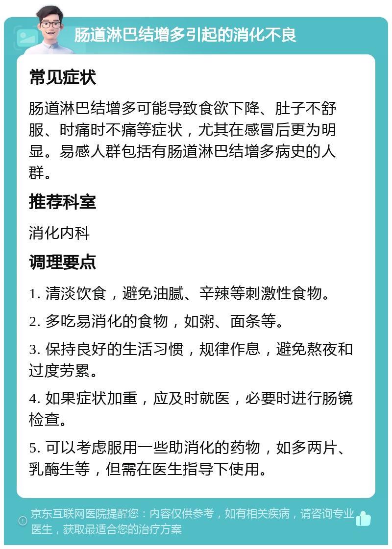 肠道淋巴结增多引起的消化不良 常见症状 肠道淋巴结增多可能导致食欲下降、肚子不舒服、时痛时不痛等症状，尤其在感冒后更为明显。易感人群包括有肠道淋巴结增多病史的人群。 推荐科室 消化内科 调理要点 1. 清淡饮食，避免油腻、辛辣等刺激性食物。 2. 多吃易消化的食物，如粥、面条等。 3. 保持良好的生活习惯，规律作息，避免熬夜和过度劳累。 4. 如果症状加重，应及时就医，必要时进行肠镜检查。 5. 可以考虑服用一些助消化的药物，如多两片、乳酶生等，但需在医生指导下使用。