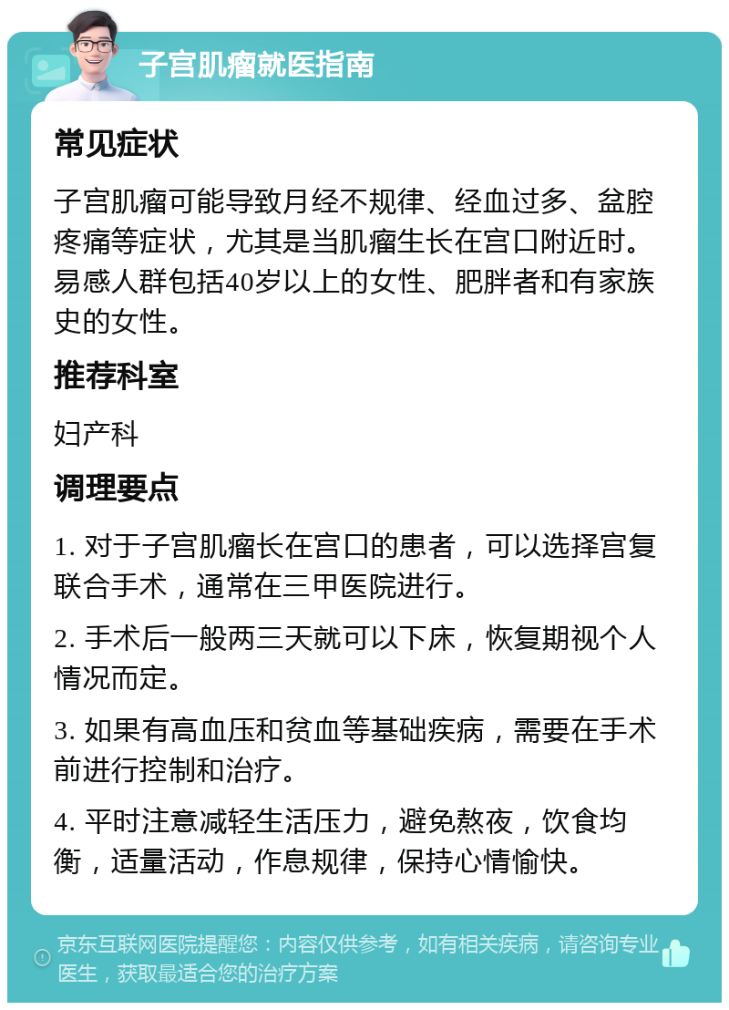 子宫肌瘤就医指南 常见症状 子宫肌瘤可能导致月经不规律、经血过多、盆腔疼痛等症状，尤其是当肌瘤生长在宫口附近时。易感人群包括40岁以上的女性、肥胖者和有家族史的女性。 推荐科室 妇产科 调理要点 1. 对于子宫肌瘤长在宫口的患者，可以选择宫复联合手术，通常在三甲医院进行。 2. 手术后一般两三天就可以下床，恢复期视个人情况而定。 3. 如果有高血压和贫血等基础疾病，需要在手术前进行控制和治疗。 4. 平时注意减轻生活压力，避免熬夜，饮食均衡，适量活动，作息规律，保持心情愉快。