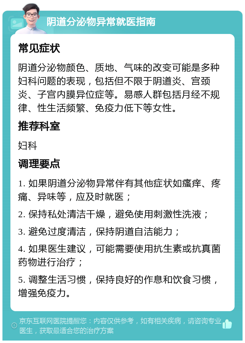 阴道分泌物异常就医指南 常见症状 阴道分泌物颜色、质地、气味的改变可能是多种妇科问题的表现，包括但不限于阴道炎、宫颈炎、子宫内膜异位症等。易感人群包括月经不规律、性生活频繁、免疫力低下等女性。 推荐科室 妇科 调理要点 1. 如果阴道分泌物异常伴有其他症状如瘙痒、疼痛、异味等，应及时就医； 2. 保持私处清洁干燥，避免使用刺激性洗液； 3. 避免过度清洁，保持阴道自洁能力； 4. 如果医生建议，可能需要使用抗生素或抗真菌药物进行治疗； 5. 调整生活习惯，保持良好的作息和饮食习惯，增强免疫力。