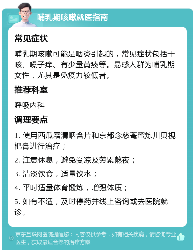 哺乳期咳嗽就医指南 常见症状 哺乳期咳嗽可能是咽炎引起的，常见症状包括干咳、嗓子痒、有少量黄痰等。易感人群为哺乳期女性，尤其是免疫力较低者。 推荐科室 呼吸内科 调理要点 1. 使用西瓜霜清咽含片和京都念慈菴蜜炼川贝枧杷膏进行治疗； 2. 注意休息，避免受凉及劳累熬夜； 3. 清淡饮食，适量饮水； 4. 平时适量体育锻炼，增强体质； 5. 如有不适，及时停药并线上咨询或去医院就诊。