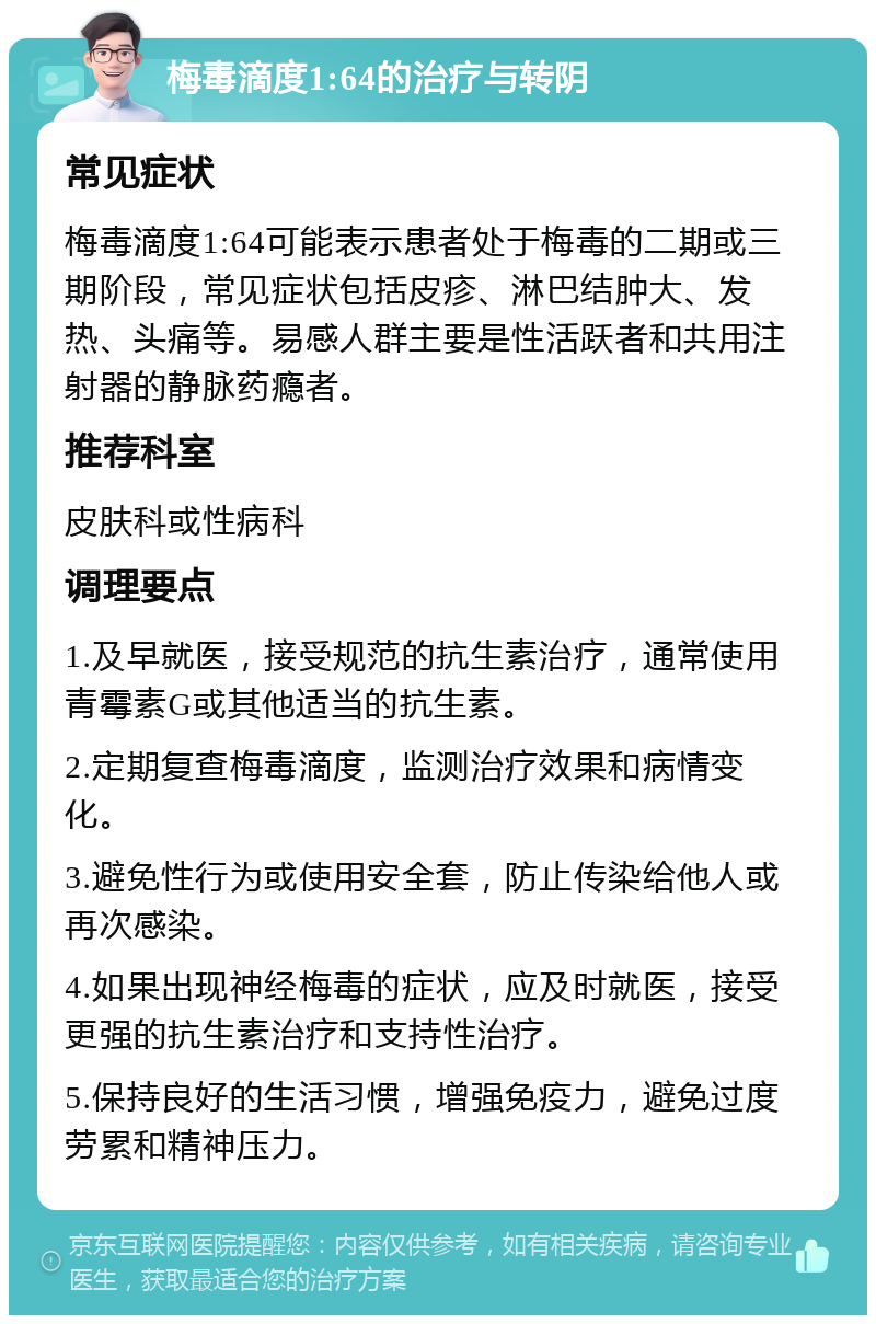 梅毒滴度1:64的治疗与转阴 常见症状 梅毒滴度1:64可能表示患者处于梅毒的二期或三期阶段，常见症状包括皮疹、淋巴结肿大、发热、头痛等。易感人群主要是性活跃者和共用注射器的静脉药瘾者。 推荐科室 皮肤科或性病科 调理要点 1.及早就医，接受规范的抗生素治疗，通常使用青霉素G或其他适当的抗生素。 2.定期复查梅毒滴度，监测治疗效果和病情变化。 3.避免性行为或使用安全套，防止传染给他人或再次感染。 4.如果出现神经梅毒的症状，应及时就医，接受更强的抗生素治疗和支持性治疗。 5.保持良好的生活习惯，增强免疫力，避免过度劳累和精神压力。