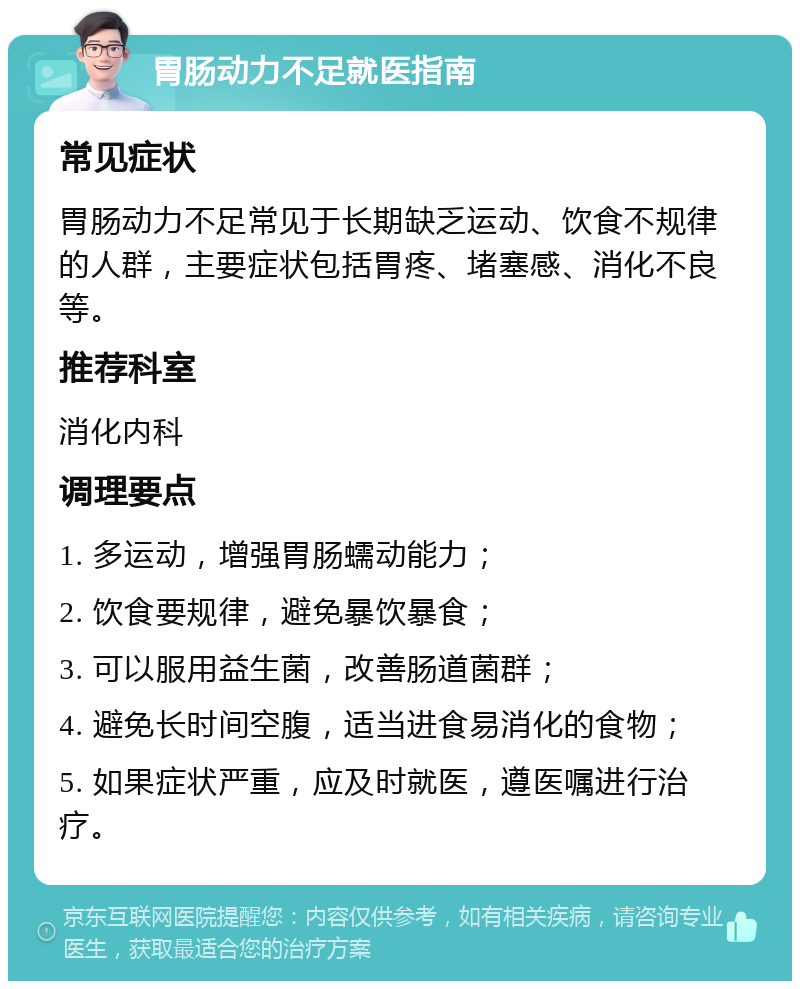 胃肠动力不足就医指南 常见症状 胃肠动力不足常见于长期缺乏运动、饮食不规律的人群，主要症状包括胃疼、堵塞感、消化不良等。 推荐科室 消化内科 调理要点 1. 多运动，增强胃肠蠕动能力； 2. 饮食要规律，避免暴饮暴食； 3. 可以服用益生菌，改善肠道菌群； 4. 避免长时间空腹，适当进食易消化的食物； 5. 如果症状严重，应及时就医，遵医嘱进行治疗。