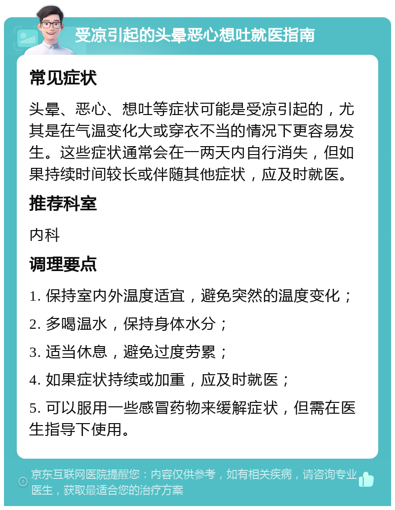 受凉引起的头晕恶心想吐就医指南 常见症状 头晕、恶心、想吐等症状可能是受凉引起的，尤其是在气温变化大或穿衣不当的情况下更容易发生。这些症状通常会在一两天内自行消失，但如果持续时间较长或伴随其他症状，应及时就医。 推荐科室 内科 调理要点 1. 保持室内外温度适宜，避免突然的温度变化； 2. 多喝温水，保持身体水分； 3. 适当休息，避免过度劳累； 4. 如果症状持续或加重，应及时就医； 5. 可以服用一些感冒药物来缓解症状，但需在医生指导下使用。