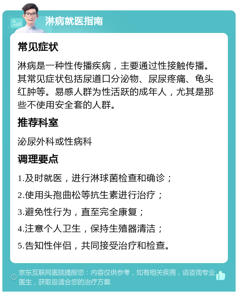 淋病就医指南 常见症状 淋病是一种性传播疾病，主要通过性接触传播。其常见症状包括尿道口分泌物、尿尿疼痛、龟头红肿等。易感人群为性活跃的成年人，尤其是那些不使用安全套的人群。 推荐科室 泌尿外科或性病科 调理要点 1.及时就医，进行淋球菌检查和确诊； 2.使用头孢曲松等抗生素进行治疗； 3.避免性行为，直至完全康复； 4.注意个人卫生，保持生殖器清洁； 5.告知性伴侣，共同接受治疗和检查。