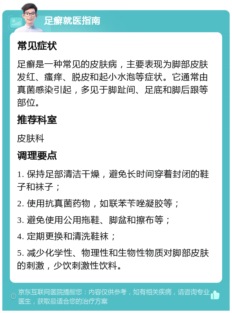 足癣就医指南 常见症状 足癣是一种常见的皮肤病，主要表现为脚部皮肤发红、瘙痒、脱皮和起小水泡等症状。它通常由真菌感染引起，多见于脚趾间、足底和脚后跟等部位。 推荐科室 皮肤科 调理要点 1. 保持足部清洁干燥，避免长时间穿着封闭的鞋子和袜子； 2. 使用抗真菌药物，如联苯苄唑凝胶等； 3. 避免使用公用拖鞋、脚盆和擦布等； 4. 定期更换和清洗鞋袜； 5. 减少化学性、物理性和生物性物质对脚部皮肤的刺激，少饮刺激性饮料。