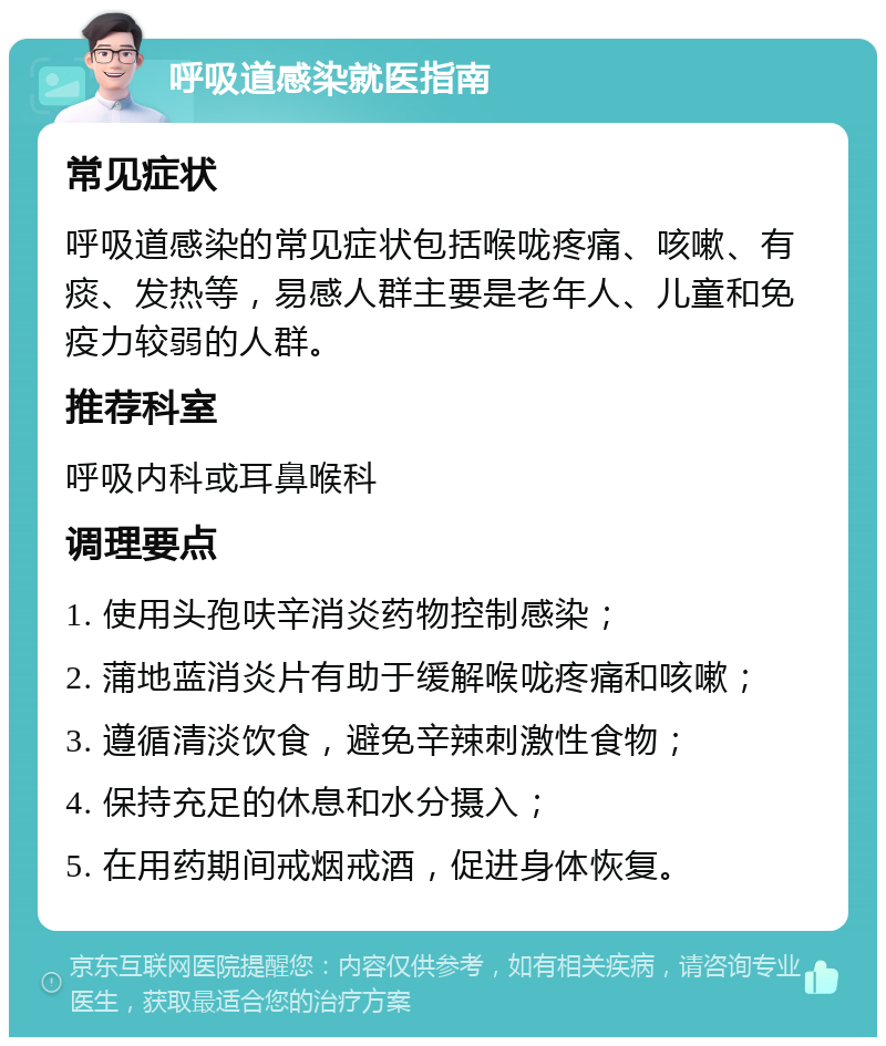 呼吸道感染就医指南 常见症状 呼吸道感染的常见症状包括喉咙疼痛、咳嗽、有痰、发热等，易感人群主要是老年人、儿童和免疫力较弱的人群。 推荐科室 呼吸内科或耳鼻喉科 调理要点 1. 使用头孢呋辛消炎药物控制感染； 2. 蒲地蓝消炎片有助于缓解喉咙疼痛和咳嗽； 3. 遵循清淡饮食，避免辛辣刺激性食物； 4. 保持充足的休息和水分摄入； 5. 在用药期间戒烟戒酒，促进身体恢复。