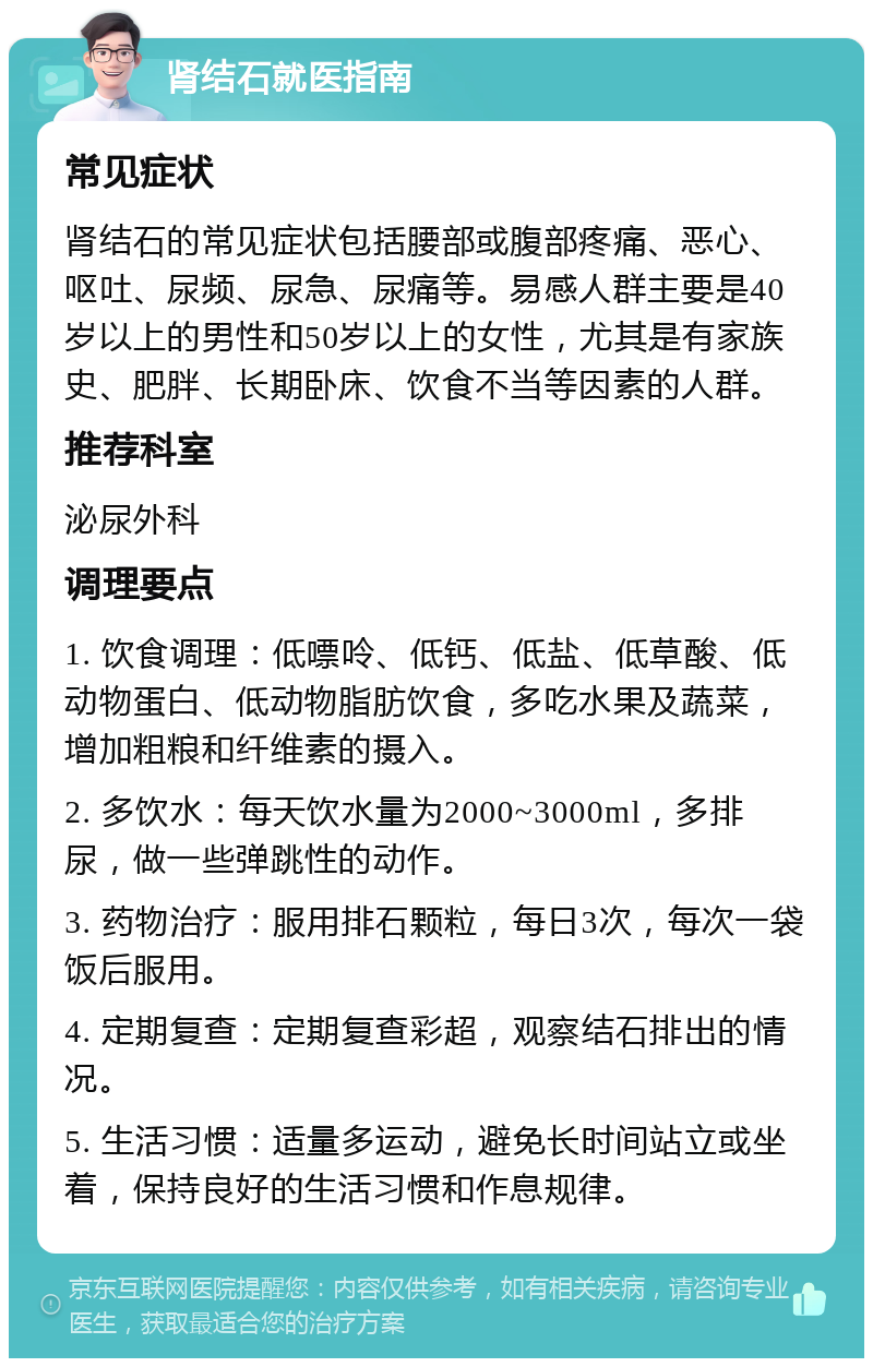 肾结石就医指南 常见症状 肾结石的常见症状包括腰部或腹部疼痛、恶心、呕吐、尿频、尿急、尿痛等。易感人群主要是40岁以上的男性和50岁以上的女性，尤其是有家族史、肥胖、长期卧床、饮食不当等因素的人群。 推荐科室 泌尿外科 调理要点 1. 饮食调理：低嘌呤、低钙、低盐、低草酸、低动物蛋白、低动物脂肪饮食，多吃水果及蔬菜，增加粗粮和纤维素的摄入。 2. 多饮水：每天饮水量为2000~3000ml，多排尿，做一些弹跳性的动作。 3. 药物治疗：服用排石颗粒，每日3次，每次一袋饭后服用。 4. 定期复查：定期复查彩超，观察结石排出的情况。 5. 生活习惯：适量多运动，避免长时间站立或坐着，保持良好的生活习惯和作息规律。