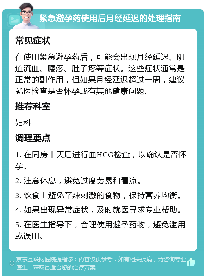 紧急避孕药使用后月经延迟的处理指南 常见症状 在使用紧急避孕药后，可能会出现月经延迟、阴道流血、腰疼、肚子疼等症状。这些症状通常是正常的副作用，但如果月经延迟超过一周，建议就医检查是否怀孕或有其他健康问题。 推荐科室 妇科 调理要点 1. 在同房十天后进行血HCG检查，以确认是否怀孕。 2. 注意休息，避免过度劳累和着凉。 3. 饮食上避免辛辣刺激的食物，保持营养均衡。 4. 如果出现异常症状，及时就医寻求专业帮助。 5. 在医生指导下，合理使用避孕药物，避免滥用或误用。