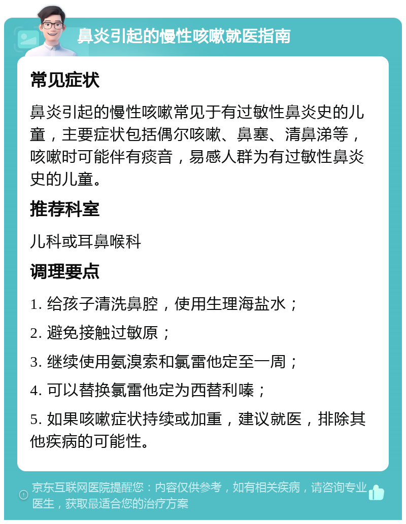 鼻炎引起的慢性咳嗽就医指南 常见症状 鼻炎引起的慢性咳嗽常见于有过敏性鼻炎史的儿童，主要症状包括偶尔咳嗽、鼻塞、清鼻涕等，咳嗽时可能伴有痰音，易感人群为有过敏性鼻炎史的儿童。 推荐科室 儿科或耳鼻喉科 调理要点 1. 给孩子清洗鼻腔，使用生理海盐水； 2. 避免接触过敏原； 3. 继续使用氨溴索和氯雷他定至一周； 4. 可以替换氯雷他定为西替利嗪； 5. 如果咳嗽症状持续或加重，建议就医，排除其他疾病的可能性。