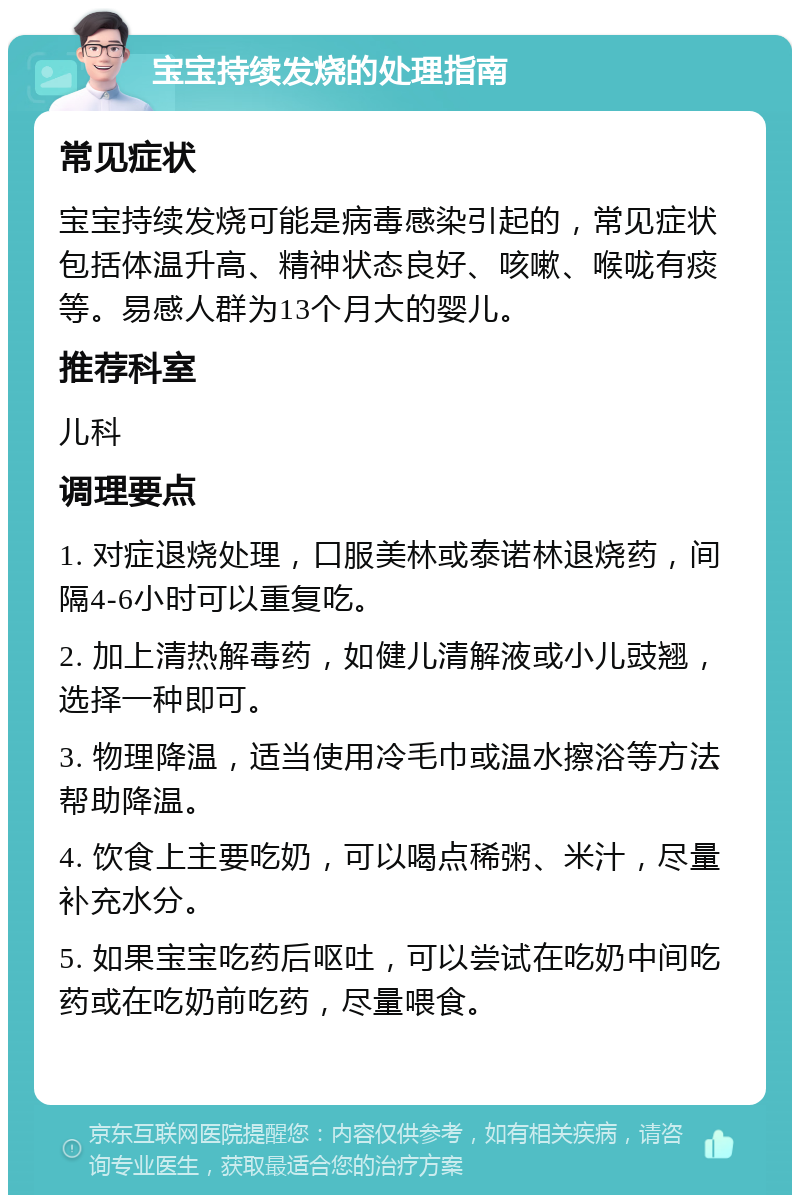 宝宝持续发烧的处理指南 常见症状 宝宝持续发烧可能是病毒感染引起的，常见症状包括体温升高、精神状态良好、咳嗽、喉咙有痰等。易感人群为13个月大的婴儿。 推荐科室 儿科 调理要点 1. 对症退烧处理，口服美林或泰诺林退烧药，间隔4-6小时可以重复吃。 2. 加上清热解毒药，如健儿清解液或小儿豉翘，选择一种即可。 3. 物理降温，适当使用冷毛巾或温水擦浴等方法帮助降温。 4. 饮食上主要吃奶，可以喝点稀粥、米汁，尽量补充水分。 5. 如果宝宝吃药后呕吐，可以尝试在吃奶中间吃药或在吃奶前吃药，尽量喂食。