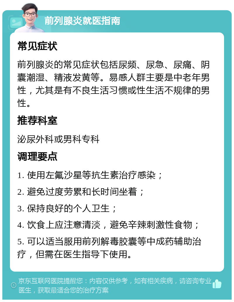 前列腺炎就医指南 常见症状 前列腺炎的常见症状包括尿频、尿急、尿痛、阴囊潮湿、精液发黄等。易感人群主要是中老年男性，尤其是有不良生活习惯或性生活不规律的男性。 推荐科室 泌尿外科或男科专科 调理要点 1. 使用左氟沙星等抗生素治疗感染； 2. 避免过度劳累和长时间坐着； 3. 保持良好的个人卫生； 4. 饮食上应注意清淡，避免辛辣刺激性食物； 5. 可以适当服用前列解毒胶囊等中成药辅助治疗，但需在医生指导下使用。