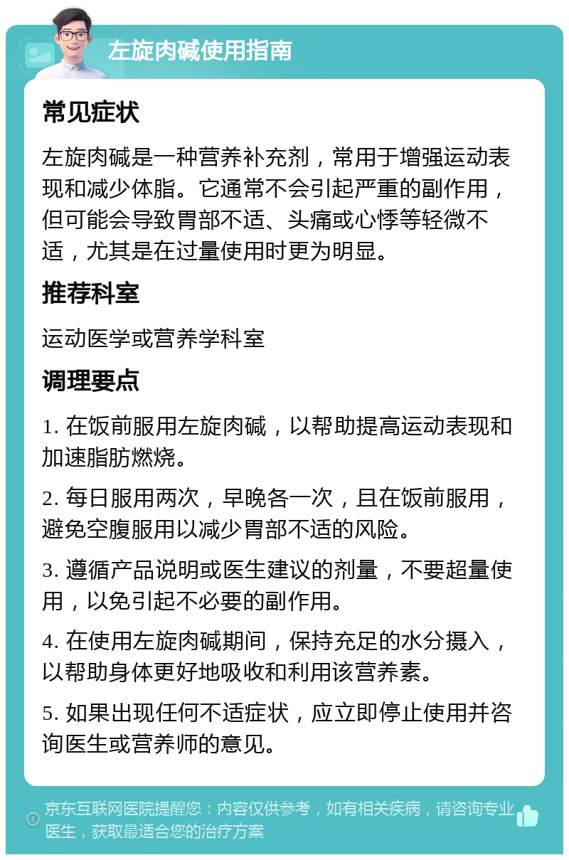 左旋肉碱使用指南 常见症状 左旋肉碱是一种营养补充剂，常用于增强运动表现和减少体脂。它通常不会引起严重的副作用，但可能会导致胃部不适、头痛或心悸等轻微不适，尤其是在过量使用时更为明显。 推荐科室 运动医学或营养学科室 调理要点 1. 在饭前服用左旋肉碱，以帮助提高运动表现和加速脂肪燃烧。 2. 每日服用两次，早晚各一次，且在饭前服用，避免空腹服用以减少胃部不适的风险。 3. 遵循产品说明或医生建议的剂量，不要超量使用，以免引起不必要的副作用。 4. 在使用左旋肉碱期间，保持充足的水分摄入，以帮助身体更好地吸收和利用该营养素。 5. 如果出现任何不适症状，应立即停止使用并咨询医生或营养师的意见。