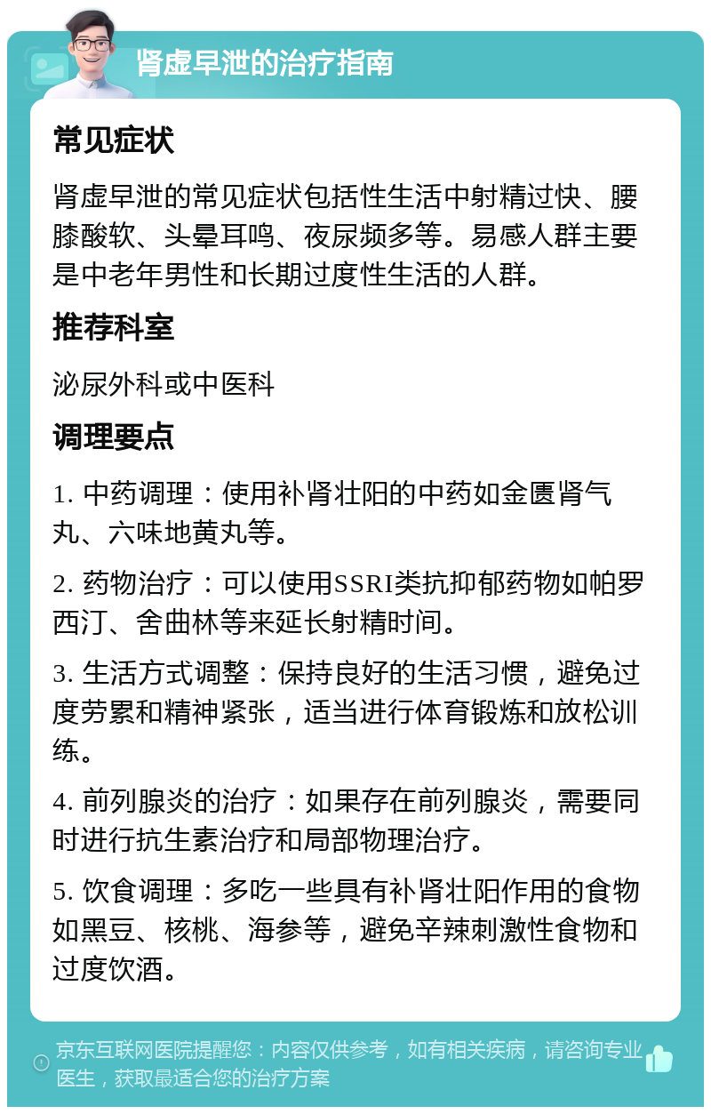 肾虚早泄的治疗指南 常见症状 肾虚早泄的常见症状包括性生活中射精过快、腰膝酸软、头晕耳鸣、夜尿频多等。易感人群主要是中老年男性和长期过度性生活的人群。 推荐科室 泌尿外科或中医科 调理要点 1. 中药调理：使用补肾壮阳的中药如金匮肾气丸、六味地黄丸等。 2. 药物治疗：可以使用SSRI类抗抑郁药物如帕罗西汀、舍曲林等来延长射精时间。 3. 生活方式调整：保持良好的生活习惯，避免过度劳累和精神紧张，适当进行体育锻炼和放松训练。 4. 前列腺炎的治疗：如果存在前列腺炎，需要同时进行抗生素治疗和局部物理治疗。 5. 饮食调理：多吃一些具有补肾壮阳作用的食物如黑豆、核桃、海参等，避免辛辣刺激性食物和过度饮酒。