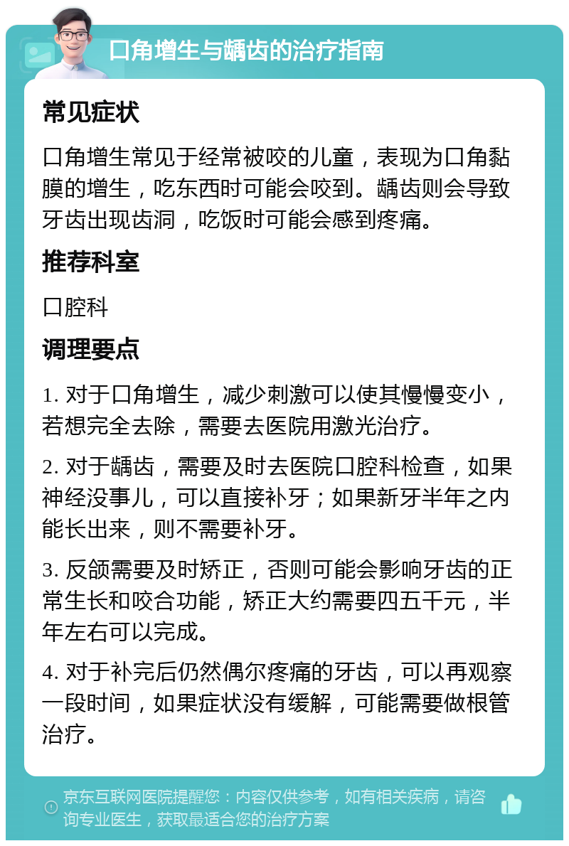 口角增生与龋齿的治疗指南 常见症状 口角增生常见于经常被咬的儿童，表现为口角黏膜的增生，吃东西时可能会咬到。龋齿则会导致牙齿出现齿洞，吃饭时可能会感到疼痛。 推荐科室 口腔科 调理要点 1. 对于口角增生，减少刺激可以使其慢慢变小，若想完全去除，需要去医院用激光治疗。 2. 对于龋齿，需要及时去医院口腔科检查，如果神经没事儿，可以直接补牙；如果新牙半年之内能长出来，则不需要补牙。 3. 反颌需要及时矫正，否则可能会影响牙齿的正常生长和咬合功能，矫正大约需要四五千元，半年左右可以完成。 4. 对于补完后仍然偶尔疼痛的牙齿，可以再观察一段时间，如果症状没有缓解，可能需要做根管治疗。