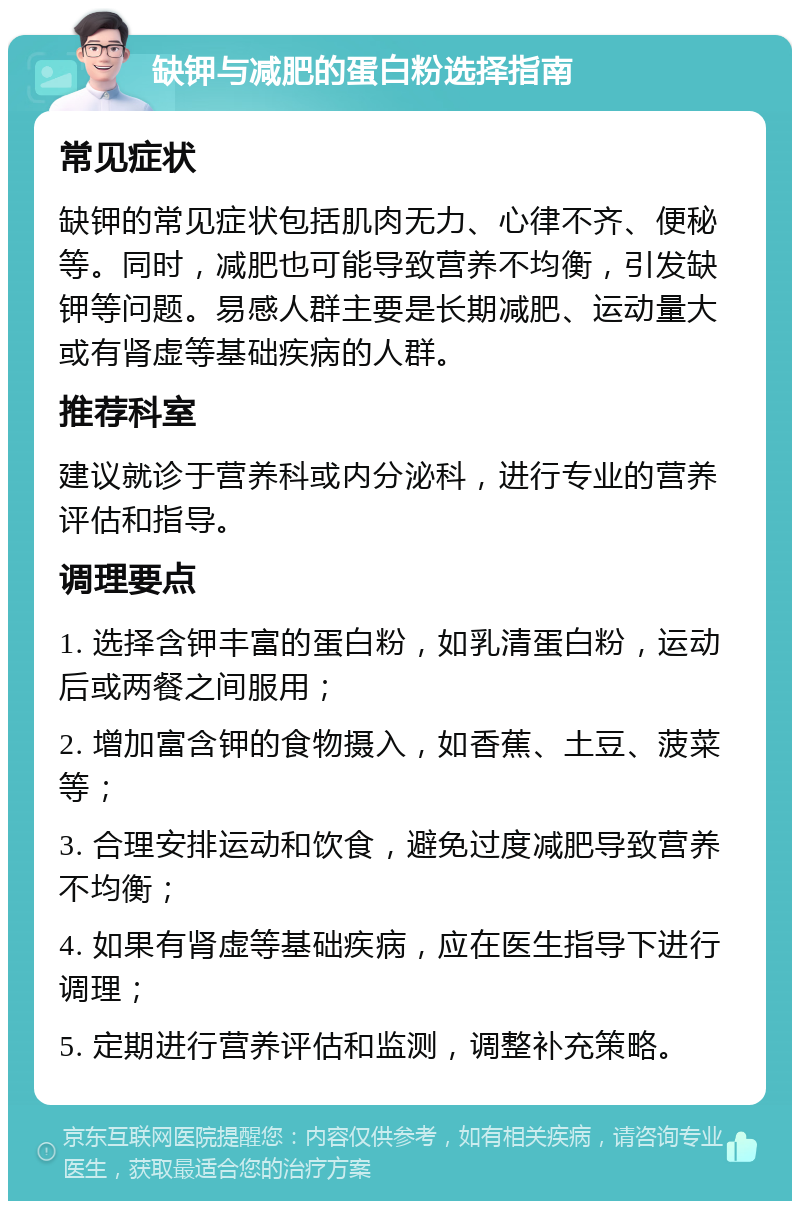 缺钾与减肥的蛋白粉选择指南 常见症状 缺钾的常见症状包括肌肉无力、心律不齐、便秘等。同时，减肥也可能导致营养不均衡，引发缺钾等问题。易感人群主要是长期减肥、运动量大或有肾虚等基础疾病的人群。 推荐科室 建议就诊于营养科或内分泌科，进行专业的营养评估和指导。 调理要点 1. 选择含钾丰富的蛋白粉，如乳清蛋白粉，运动后或两餐之间服用； 2. 增加富含钾的食物摄入，如香蕉、土豆、菠菜等； 3. 合理安排运动和饮食，避免过度减肥导致营养不均衡； 4. 如果有肾虚等基础疾病，应在医生指导下进行调理； 5. 定期进行营养评估和监测，调整补充策略。