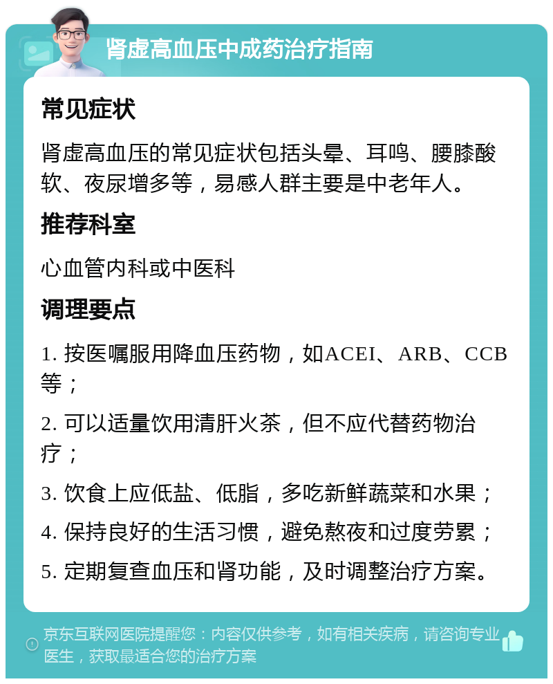 肾虚高血压中成药治疗指南 常见症状 肾虚高血压的常见症状包括头晕、耳鸣、腰膝酸软、夜尿增多等，易感人群主要是中老年人。 推荐科室 心血管内科或中医科 调理要点 1. 按医嘱服用降血压药物，如ACEI、ARB、CCB等； 2. 可以适量饮用清肝火茶，但不应代替药物治疗； 3. 饮食上应低盐、低脂，多吃新鲜蔬菜和水果； 4. 保持良好的生活习惯，避免熬夜和过度劳累； 5. 定期复查血压和肾功能，及时调整治疗方案。