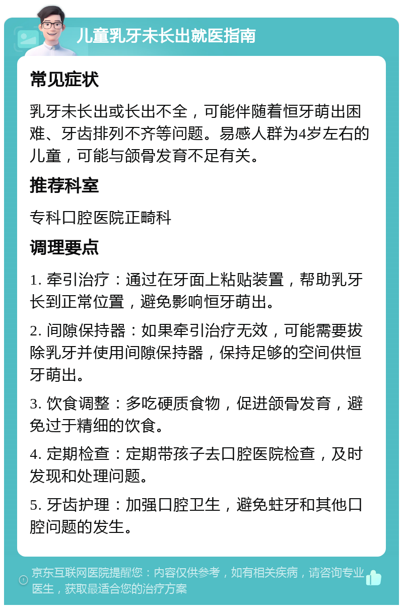 儿童乳牙未长出就医指南 常见症状 乳牙未长出或长出不全，可能伴随着恒牙萌出困难、牙齿排列不齐等问题。易感人群为4岁左右的儿童，可能与颌骨发育不足有关。 推荐科室 专科口腔医院正畸科 调理要点 1. 牵引治疗：通过在牙面上粘贴装置，帮助乳牙长到正常位置，避免影响恒牙萌出。 2. 间隙保持器：如果牵引治疗无效，可能需要拔除乳牙并使用间隙保持器，保持足够的空间供恒牙萌出。 3. 饮食调整：多吃硬质食物，促进颌骨发育，避免过于精细的饮食。 4. 定期检查：定期带孩子去口腔医院检查，及时发现和处理问题。 5. 牙齿护理：加强口腔卫生，避免蛀牙和其他口腔问题的发生。