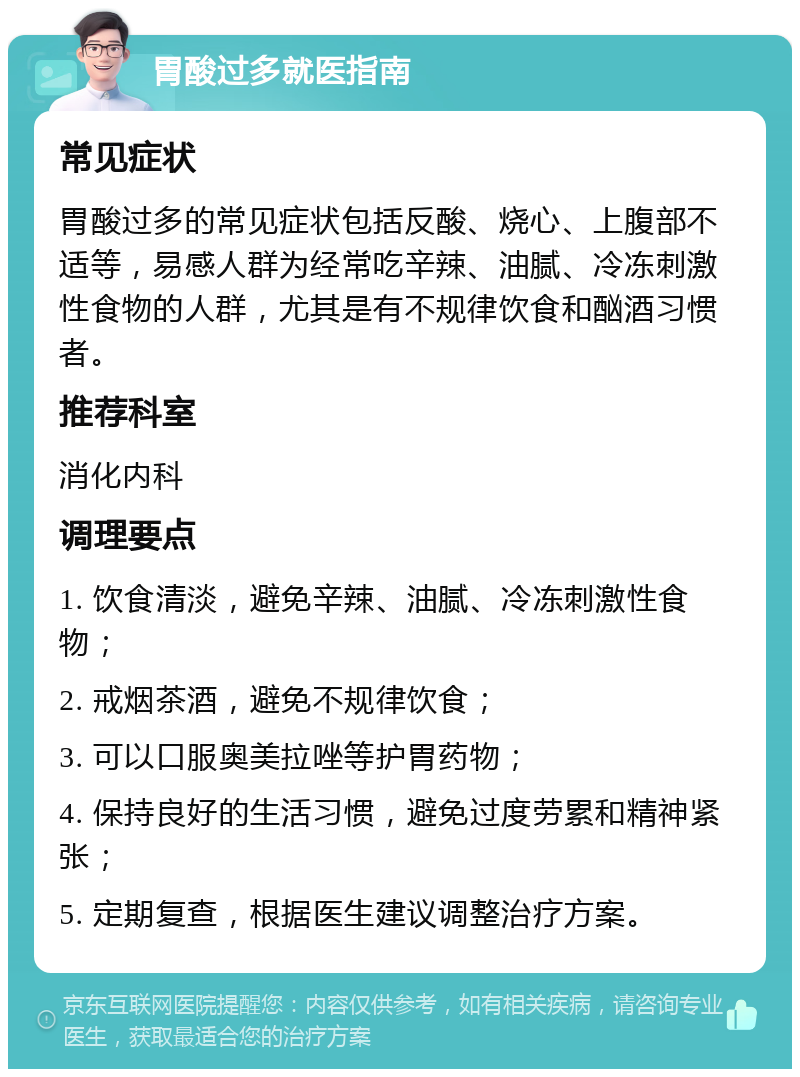 胃酸过多就医指南 常见症状 胃酸过多的常见症状包括反酸、烧心、上腹部不适等，易感人群为经常吃辛辣、油腻、冷冻刺激性食物的人群，尤其是有不规律饮食和酗酒习惯者。 推荐科室 消化内科 调理要点 1. 饮食清淡，避免辛辣、油腻、冷冻刺激性食物； 2. 戒烟茶酒，避免不规律饮食； 3. 可以口服奥美拉唑等护胃药物； 4. 保持良好的生活习惯，避免过度劳累和精神紧张； 5. 定期复查，根据医生建议调整治疗方案。