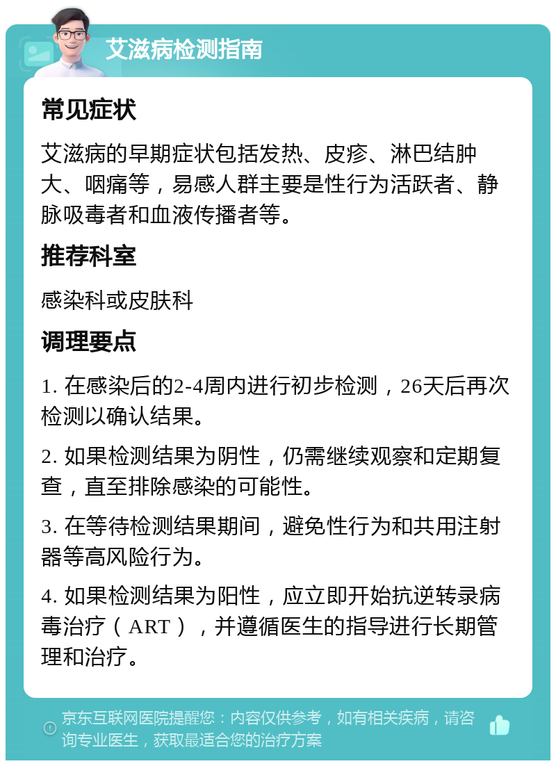 艾滋病检测指南 常见症状 艾滋病的早期症状包括发热、皮疹、淋巴结肿大、咽痛等，易感人群主要是性行为活跃者、静脉吸毒者和血液传播者等。 推荐科室 感染科或皮肤科 调理要点 1. 在感染后的2-4周内进行初步检测，26天后再次检测以确认结果。 2. 如果检测结果为阴性，仍需继续观察和定期复查，直至排除感染的可能性。 3. 在等待检测结果期间，避免性行为和共用注射器等高风险行为。 4. 如果检测结果为阳性，应立即开始抗逆转录病毒治疗（ART），并遵循医生的指导进行长期管理和治疗。