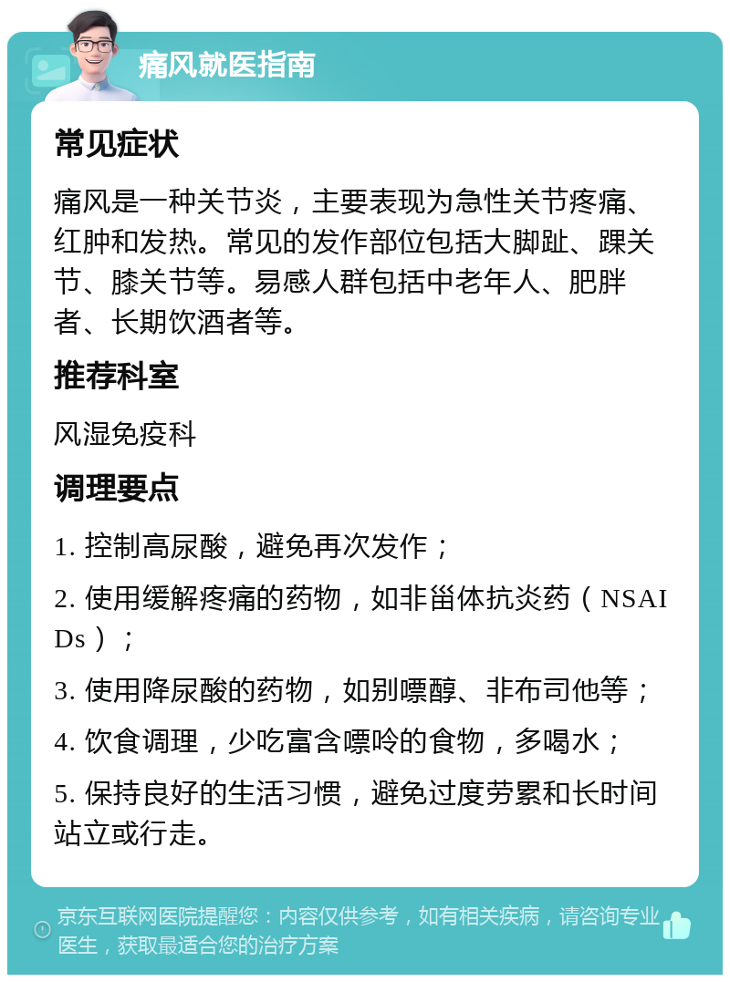 痛风就医指南 常见症状 痛风是一种关节炎，主要表现为急性关节疼痛、红肿和发热。常见的发作部位包括大脚趾、踝关节、膝关节等。易感人群包括中老年人、肥胖者、长期饮酒者等。 推荐科室 风湿免疫科 调理要点 1. 控制高尿酸，避免再次发作； 2. 使用缓解疼痛的药物，如非甾体抗炎药（NSAIDs）； 3. 使用降尿酸的药物，如别嘌醇、非布司他等； 4. 饮食调理，少吃富含嘌呤的食物，多喝水； 5. 保持良好的生活习惯，避免过度劳累和长时间站立或行走。