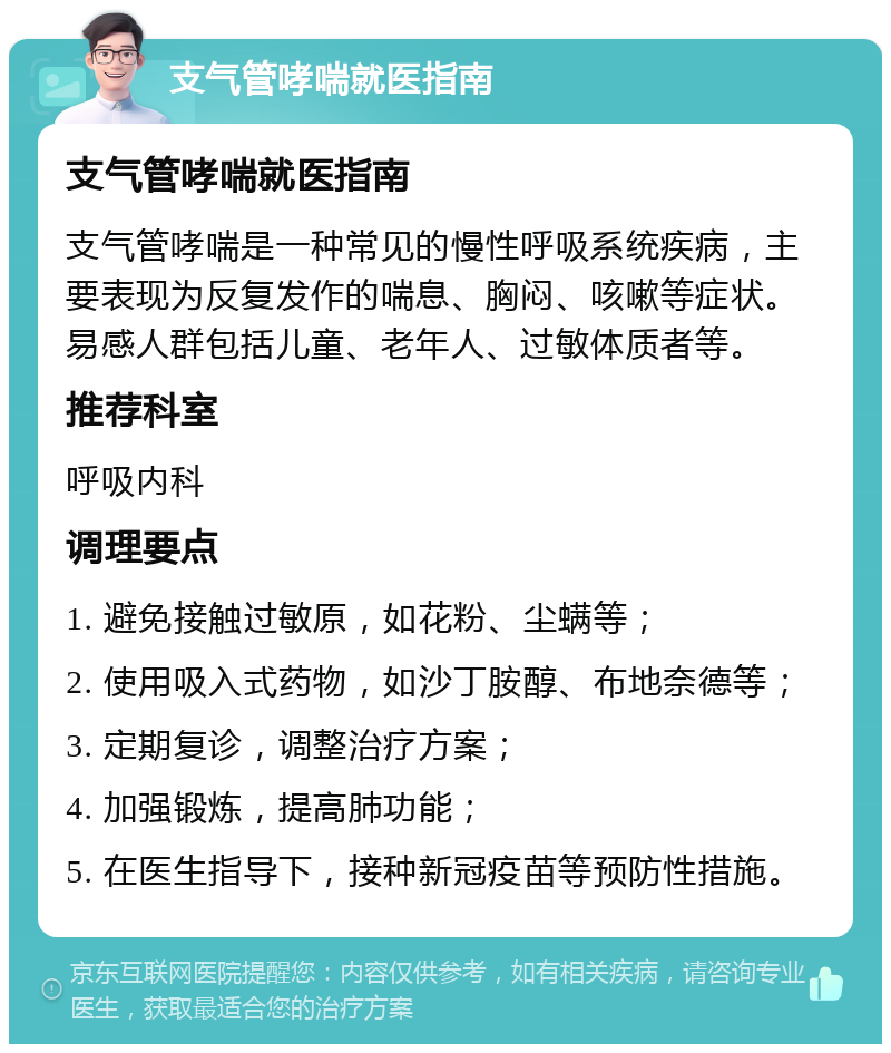 支气管哮喘就医指南 支气管哮喘就医指南 支气管哮喘是一种常见的慢性呼吸系统疾病，主要表现为反复发作的喘息、胸闷、咳嗽等症状。易感人群包括儿童、老年人、过敏体质者等。 推荐科室 呼吸内科 调理要点 1. 避免接触过敏原，如花粉、尘螨等； 2. 使用吸入式药物，如沙丁胺醇、布地奈德等； 3. 定期复诊，调整治疗方案； 4. 加强锻炼，提高肺功能； 5. 在医生指导下，接种新冠疫苗等预防性措施。