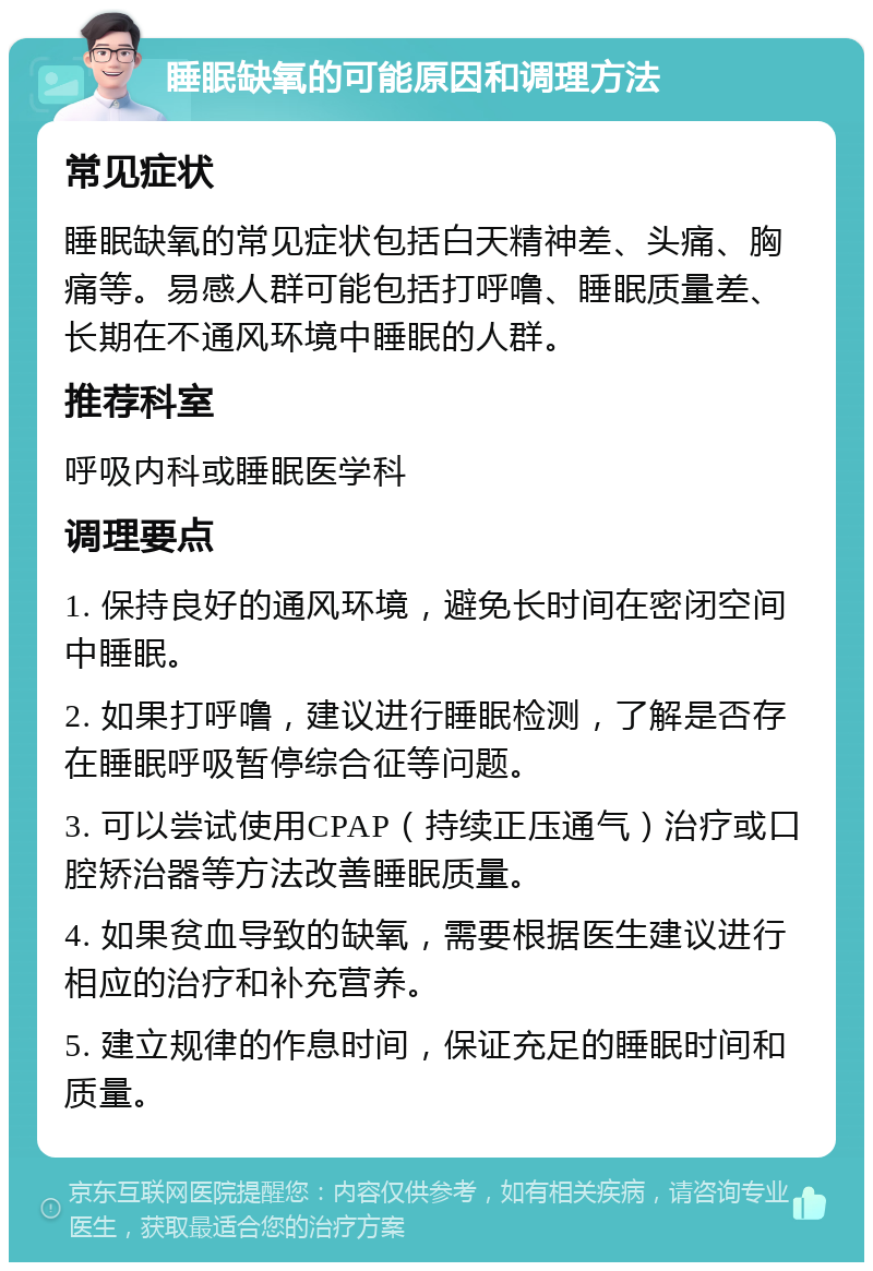 睡眠缺氧的可能原因和调理方法 常见症状 睡眠缺氧的常见症状包括白天精神差、头痛、胸痛等。易感人群可能包括打呼噜、睡眠质量差、长期在不通风环境中睡眠的人群。 推荐科室 呼吸内科或睡眠医学科 调理要点 1. 保持良好的通风环境，避免长时间在密闭空间中睡眠。 2. 如果打呼噜，建议进行睡眠检测，了解是否存在睡眠呼吸暂停综合征等问题。 3. 可以尝试使用CPAP（持续正压通气）治疗或口腔矫治器等方法改善睡眠质量。 4. 如果贫血导致的缺氧，需要根据医生建议进行相应的治疗和补充营养。 5. 建立规律的作息时间，保证充足的睡眠时间和质量。