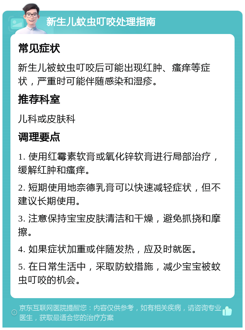 新生儿蚊虫叮咬处理指南 常见症状 新生儿被蚊虫叮咬后可能出现红肿、瘙痒等症状，严重时可能伴随感染和湿疹。 推荐科室 儿科或皮肤科 调理要点 1. 使用红霉素软膏或氧化锌软膏进行局部治疗，缓解红肿和瘙痒。 2. 短期使用地奈德乳膏可以快速减轻症状，但不建议长期使用。 3. 注意保持宝宝皮肤清洁和干燥，避免抓挠和摩擦。 4. 如果症状加重或伴随发热，应及时就医。 5. 在日常生活中，采取防蚊措施，减少宝宝被蚊虫叮咬的机会。