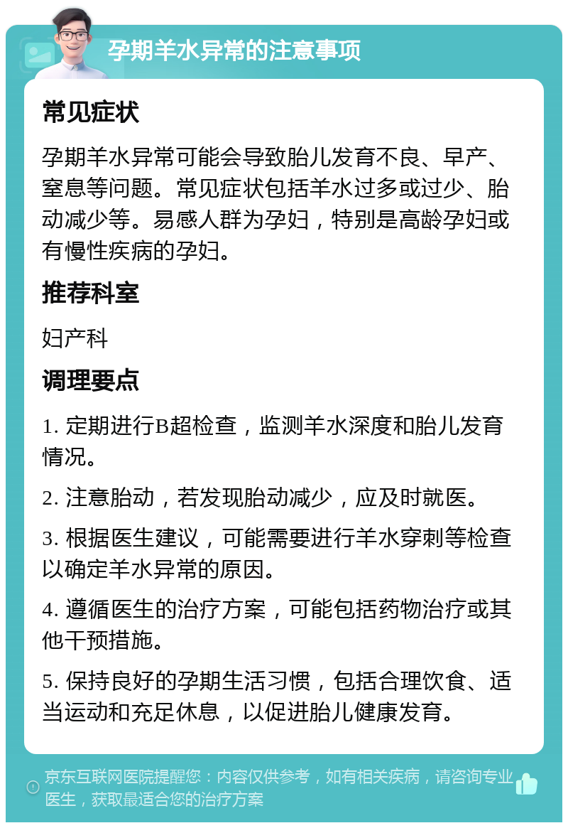 孕期羊水异常的注意事项 常见症状 孕期羊水异常可能会导致胎儿发育不良、早产、窒息等问题。常见症状包括羊水过多或过少、胎动减少等。易感人群为孕妇，特别是高龄孕妇或有慢性疾病的孕妇。 推荐科室 妇产科 调理要点 1. 定期进行B超检查，监测羊水深度和胎儿发育情况。 2. 注意胎动，若发现胎动减少，应及时就医。 3. 根据医生建议，可能需要进行羊水穿刺等检查以确定羊水异常的原因。 4. 遵循医生的治疗方案，可能包括药物治疗或其他干预措施。 5. 保持良好的孕期生活习惯，包括合理饮食、适当运动和充足休息，以促进胎儿健康发育。