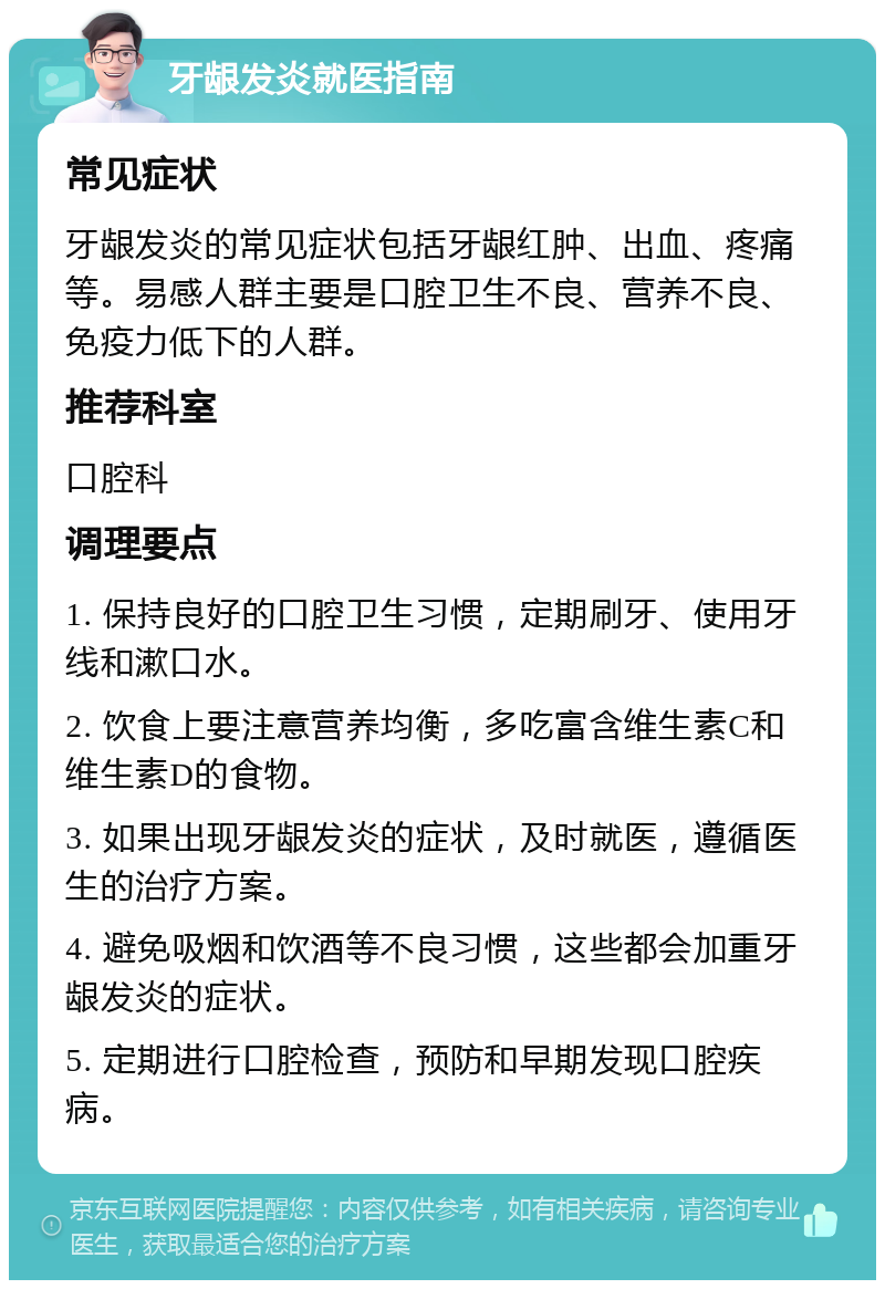 牙龈发炎就医指南 常见症状 牙龈发炎的常见症状包括牙龈红肿、出血、疼痛等。易感人群主要是口腔卫生不良、营养不良、免疫力低下的人群。 推荐科室 口腔科 调理要点 1. 保持良好的口腔卫生习惯，定期刷牙、使用牙线和漱口水。 2. 饮食上要注意营养均衡，多吃富含维生素C和维生素D的食物。 3. 如果出现牙龈发炎的症状，及时就医，遵循医生的治疗方案。 4. 避免吸烟和饮酒等不良习惯，这些都会加重牙龈发炎的症状。 5. 定期进行口腔检查，预防和早期发现口腔疾病。