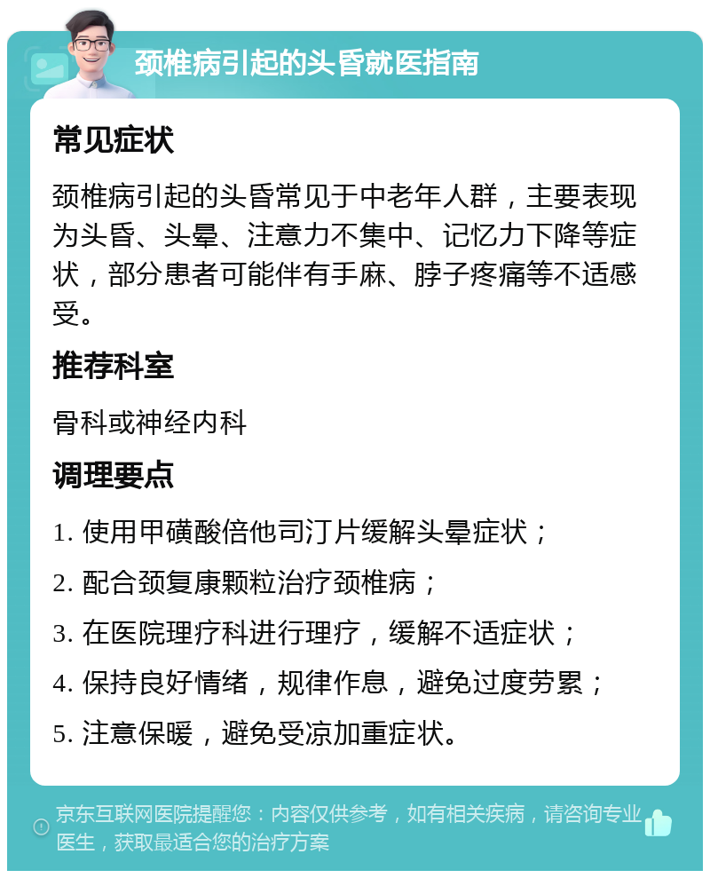 颈椎病引起的头昏就医指南 常见症状 颈椎病引起的头昏常见于中老年人群，主要表现为头昏、头晕、注意力不集中、记忆力下降等症状，部分患者可能伴有手麻、脖子疼痛等不适感受。 推荐科室 骨科或神经内科 调理要点 1. 使用甲磺酸倍他司汀片缓解头晕症状； 2. 配合颈复康颗粒治疗颈椎病； 3. 在医院理疗科进行理疗，缓解不适症状； 4. 保持良好情绪，规律作息，避免过度劳累； 5. 注意保暖，避免受凉加重症状。