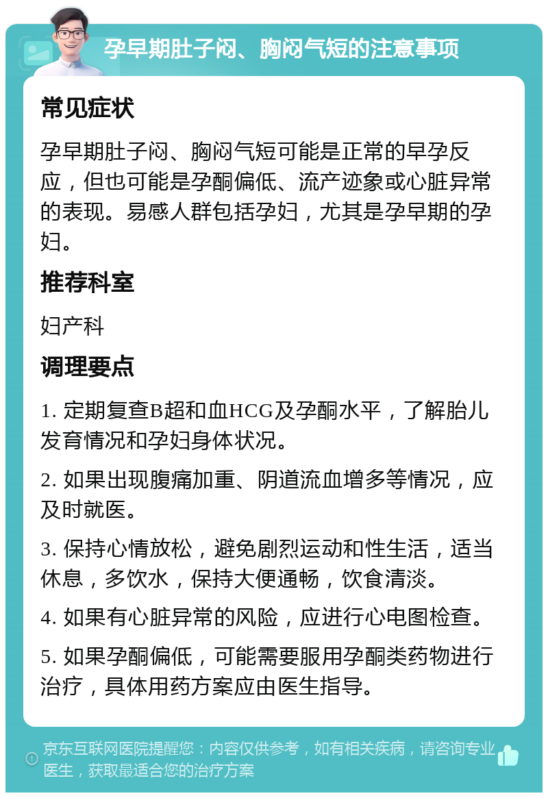 孕早期肚子闷、胸闷气短的注意事项 常见症状 孕早期肚子闷、胸闷气短可能是正常的早孕反应，但也可能是孕酮偏低、流产迹象或心脏异常的表现。易感人群包括孕妇，尤其是孕早期的孕妇。 推荐科室 妇产科 调理要点 1. 定期复查B超和血HCG及孕酮水平，了解胎儿发育情况和孕妇身体状况。 2. 如果出现腹痛加重、阴道流血增多等情况，应及时就医。 3. 保持心情放松，避免剧烈运动和性生活，适当休息，多饮水，保持大便通畅，饮食清淡。 4. 如果有心脏异常的风险，应进行心电图检查。 5. 如果孕酮偏低，可能需要服用孕酮类药物进行治疗，具体用药方案应由医生指导。