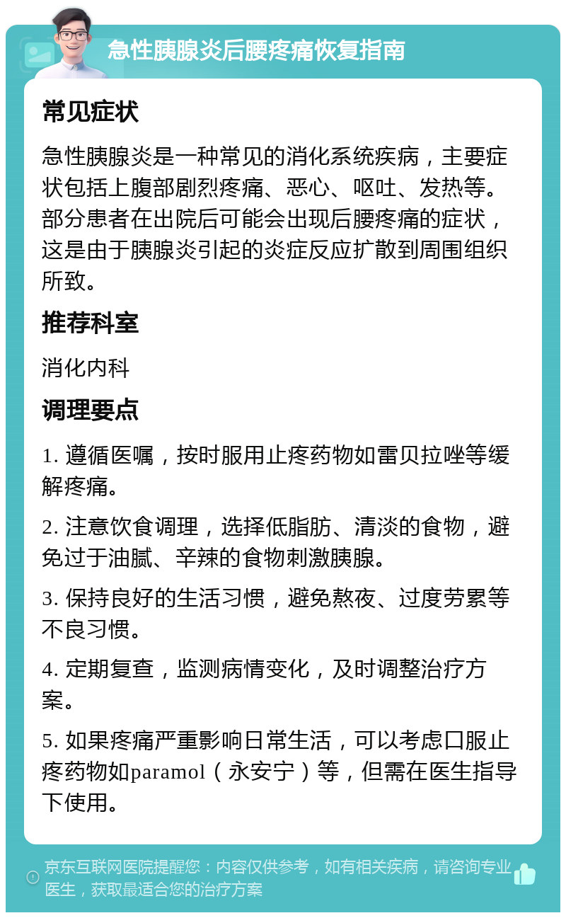 急性胰腺炎后腰疼痛恢复指南 常见症状 急性胰腺炎是一种常见的消化系统疾病，主要症状包括上腹部剧烈疼痛、恶心、呕吐、发热等。部分患者在出院后可能会出现后腰疼痛的症状，这是由于胰腺炎引起的炎症反应扩散到周围组织所致。 推荐科室 消化内科 调理要点 1. 遵循医嘱，按时服用止疼药物如雷贝拉唑等缓解疼痛。 2. 注意饮食调理，选择低脂肪、清淡的食物，避免过于油腻、辛辣的食物刺激胰腺。 3. 保持良好的生活习惯，避免熬夜、过度劳累等不良习惯。 4. 定期复查，监测病情变化，及时调整治疗方案。 5. 如果疼痛严重影响日常生活，可以考虑口服止疼药物如paramol（永安宁）等，但需在医生指导下使用。