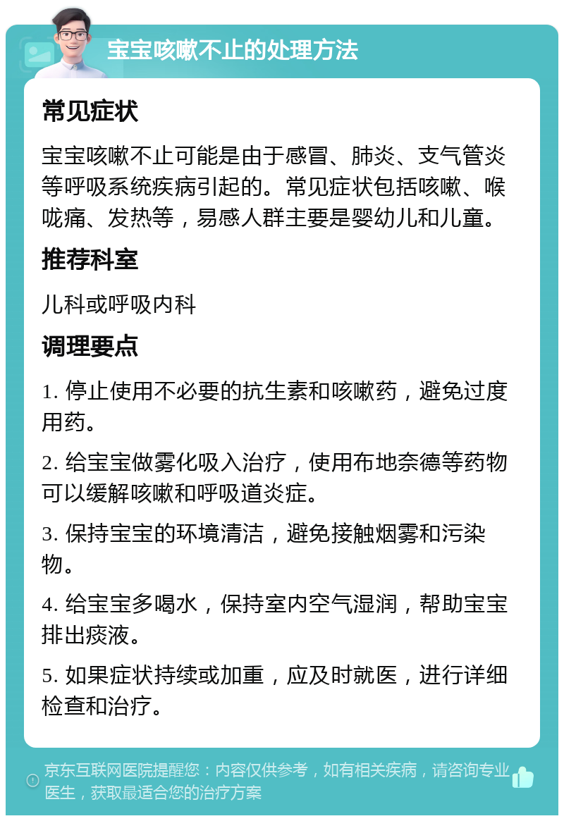 宝宝咳嗽不止的处理方法 常见症状 宝宝咳嗽不止可能是由于感冒、肺炎、支气管炎等呼吸系统疾病引起的。常见症状包括咳嗽、喉咙痛、发热等，易感人群主要是婴幼儿和儿童。 推荐科室 儿科或呼吸内科 调理要点 1. 停止使用不必要的抗生素和咳嗽药，避免过度用药。 2. 给宝宝做雾化吸入治疗，使用布地奈德等药物可以缓解咳嗽和呼吸道炎症。 3. 保持宝宝的环境清洁，避免接触烟雾和污染物。 4. 给宝宝多喝水，保持室内空气湿润，帮助宝宝排出痰液。 5. 如果症状持续或加重，应及时就医，进行详细检查和治疗。