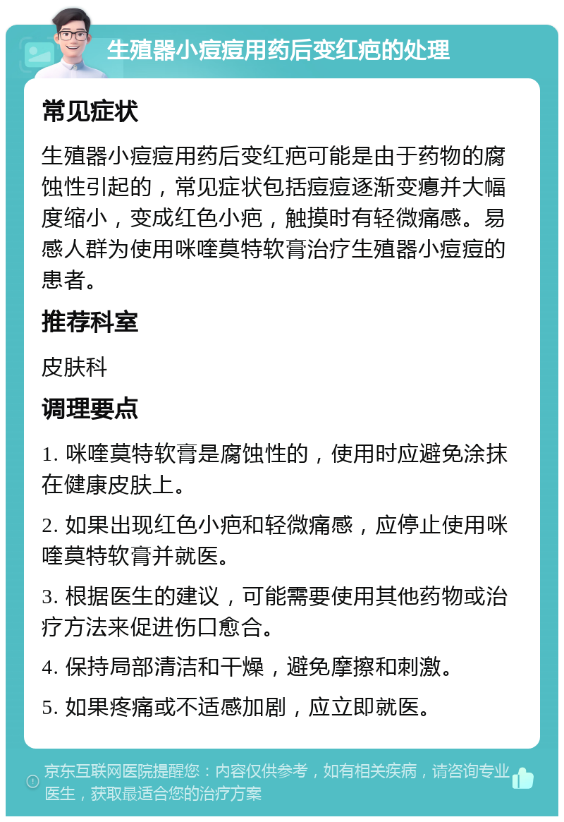 生殖器小痘痘用药后变红疤的处理 常见症状 生殖器小痘痘用药后变红疤可能是由于药物的腐蚀性引起的，常见症状包括痘痘逐渐变瘪并大幅度缩小，变成红色小疤，触摸时有轻微痛感。易感人群为使用咪喹莫特软膏治疗生殖器小痘痘的患者。 推荐科室 皮肤科 调理要点 1. 咪喹莫特软膏是腐蚀性的，使用时应避免涂抹在健康皮肤上。 2. 如果出现红色小疤和轻微痛感，应停止使用咪喹莫特软膏并就医。 3. 根据医生的建议，可能需要使用其他药物或治疗方法来促进伤口愈合。 4. 保持局部清洁和干燥，避免摩擦和刺激。 5. 如果疼痛或不适感加剧，应立即就医。