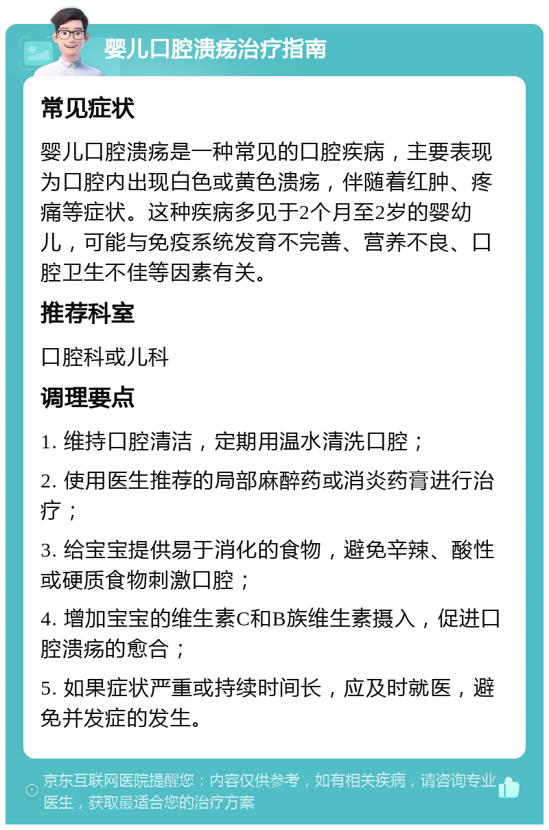 婴儿口腔溃疡治疗指南 常见症状 婴儿口腔溃疡是一种常见的口腔疾病，主要表现为口腔内出现白色或黄色溃疡，伴随着红肿、疼痛等症状。这种疾病多见于2个月至2岁的婴幼儿，可能与免疫系统发育不完善、营养不良、口腔卫生不佳等因素有关。 推荐科室 口腔科或儿科 调理要点 1. 维持口腔清洁，定期用温水清洗口腔； 2. 使用医生推荐的局部麻醉药或消炎药膏进行治疗； 3. 给宝宝提供易于消化的食物，避免辛辣、酸性或硬质食物刺激口腔； 4. 增加宝宝的维生素C和B族维生素摄入，促进口腔溃疡的愈合； 5. 如果症状严重或持续时间长，应及时就医，避免并发症的发生。