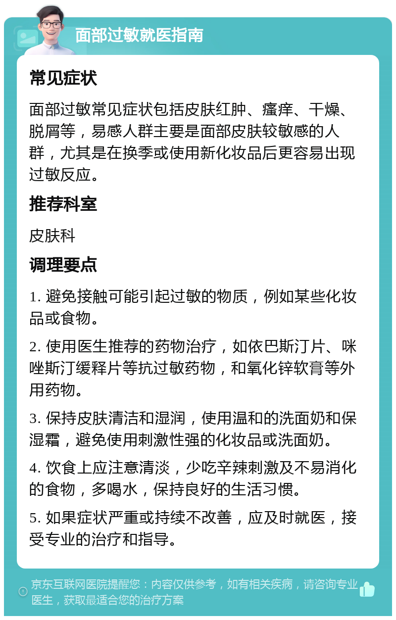 面部过敏就医指南 常见症状 面部过敏常见症状包括皮肤红肿、瘙痒、干燥、脱屑等，易感人群主要是面部皮肤较敏感的人群，尤其是在换季或使用新化妆品后更容易出现过敏反应。 推荐科室 皮肤科 调理要点 1. 避免接触可能引起过敏的物质，例如某些化妆品或食物。 2. 使用医生推荐的药物治疗，如依巴斯汀片、咪唑斯汀缓释片等抗过敏药物，和氧化锌软膏等外用药物。 3. 保持皮肤清洁和湿润，使用温和的洗面奶和保湿霜，避免使用刺激性强的化妆品或洗面奶。 4. 饮食上应注意清淡，少吃辛辣刺激及不易消化的食物，多喝水，保持良好的生活习惯。 5. 如果症状严重或持续不改善，应及时就医，接受专业的治疗和指导。