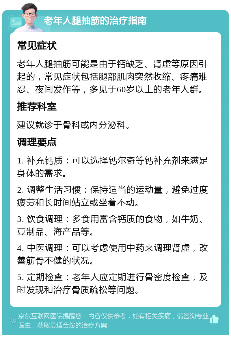 老年人腿抽筋的治疗指南 常见症状 老年人腿抽筋可能是由于钙缺乏、肾虚等原因引起的，常见症状包括腿部肌肉突然收缩、疼痛难忍、夜间发作等，多见于60岁以上的老年人群。 推荐科室 建议就诊于骨科或内分泌科。 调理要点 1. 补充钙质：可以选择钙尔奇等钙补充剂来满足身体的需求。 2. 调整生活习惯：保持适当的运动量，避免过度疲劳和长时间站立或坐着不动。 3. 饮食调理：多食用富含钙质的食物，如牛奶、豆制品、海产品等。 4. 中医调理：可以考虑使用中药来调理肾虚，改善筋骨不健的状况。 5. 定期检查：老年人应定期进行骨密度检查，及时发现和治疗骨质疏松等问题。