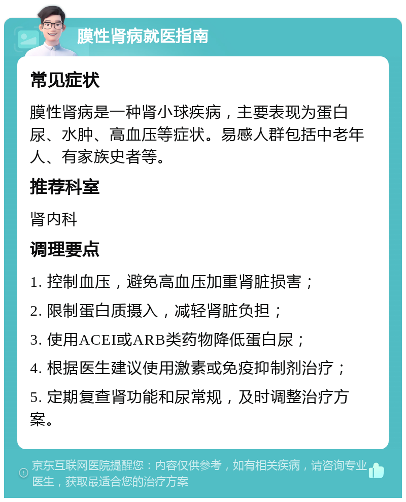 膜性肾病就医指南 常见症状 膜性肾病是一种肾小球疾病，主要表现为蛋白尿、水肿、高血压等症状。易感人群包括中老年人、有家族史者等。 推荐科室 肾内科 调理要点 1. 控制血压，避免高血压加重肾脏损害； 2. 限制蛋白质摄入，减轻肾脏负担； 3. 使用ACEI或ARB类药物降低蛋白尿； 4. 根据医生建议使用激素或免疫抑制剂治疗； 5. 定期复查肾功能和尿常规，及时调整治疗方案。