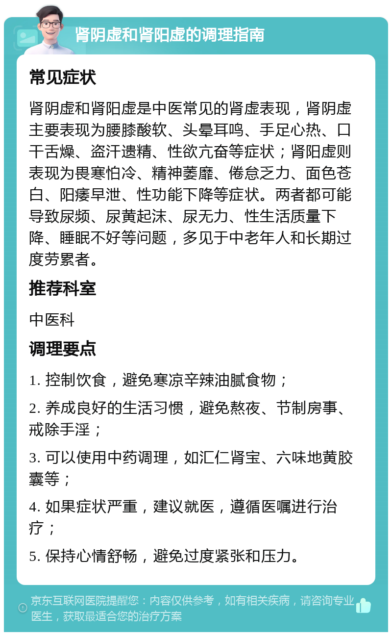 肾阴虚和肾阳虚的调理指南 常见症状 肾阴虚和肾阳虚是中医常见的肾虚表现，肾阴虚主要表现为腰膝酸软、头晕耳鸣、手足心热、口干舌燥、盗汗遗精、性欲亢奋等症状；肾阳虚则表现为畏寒怕冷、精神萎靡、倦怠乏力、面色苍白、阳痿早泄、性功能下降等症状。两者都可能导致尿频、尿黄起沫、尿无力、性生活质量下降、睡眠不好等问题，多见于中老年人和长期过度劳累者。 推荐科室 中医科 调理要点 1. 控制饮食，避免寒凉辛辣油腻食物； 2. 养成良好的生活习惯，避免熬夜、节制房事、戒除手淫； 3. 可以使用中药调理，如汇仁肾宝、六味地黄胶囊等； 4. 如果症状严重，建议就医，遵循医嘱进行治疗； 5. 保持心情舒畅，避免过度紧张和压力。