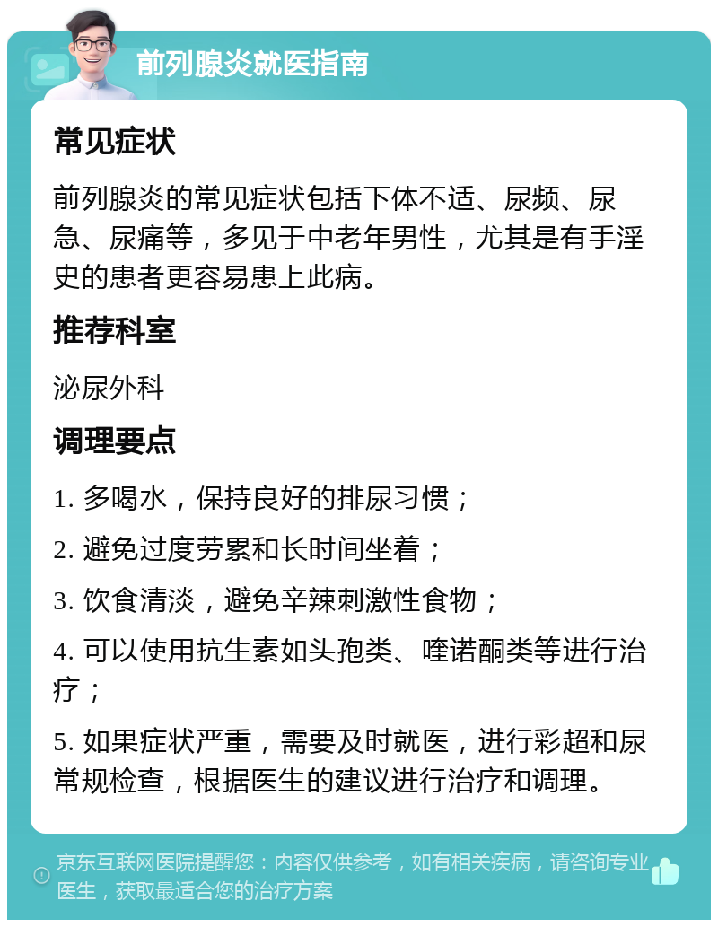 前列腺炎就医指南 常见症状 前列腺炎的常见症状包括下体不适、尿频、尿急、尿痛等，多见于中老年男性，尤其是有手淫史的患者更容易患上此病。 推荐科室 泌尿外科 调理要点 1. 多喝水，保持良好的排尿习惯； 2. 避免过度劳累和长时间坐着； 3. 饮食清淡，避免辛辣刺激性食物； 4. 可以使用抗生素如头孢类、喹诺酮类等进行治疗； 5. 如果症状严重，需要及时就医，进行彩超和尿常规检查，根据医生的建议进行治疗和调理。