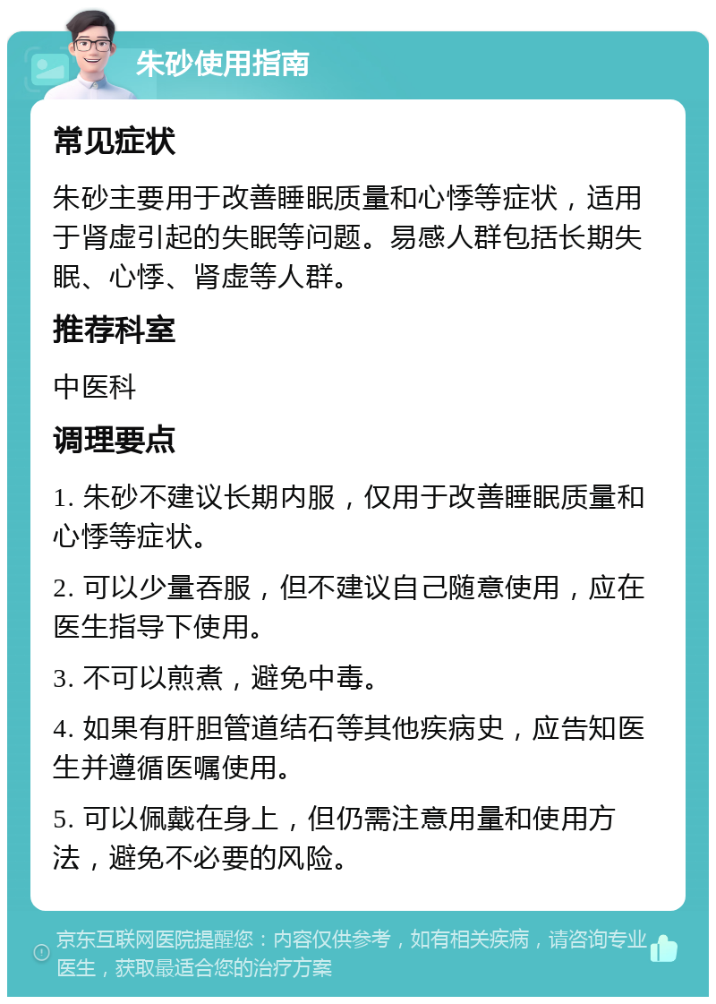 朱砂使用指南 常见症状 朱砂主要用于改善睡眠质量和心悸等症状，适用于肾虚引起的失眠等问题。易感人群包括长期失眠、心悸、肾虚等人群。 推荐科室 中医科 调理要点 1. 朱砂不建议长期内服，仅用于改善睡眠质量和心悸等症状。 2. 可以少量吞服，但不建议自己随意使用，应在医生指导下使用。 3. 不可以煎煮，避免中毒。 4. 如果有肝胆管道结石等其他疾病史，应告知医生并遵循医嘱使用。 5. 可以佩戴在身上，但仍需注意用量和使用方法，避免不必要的风险。