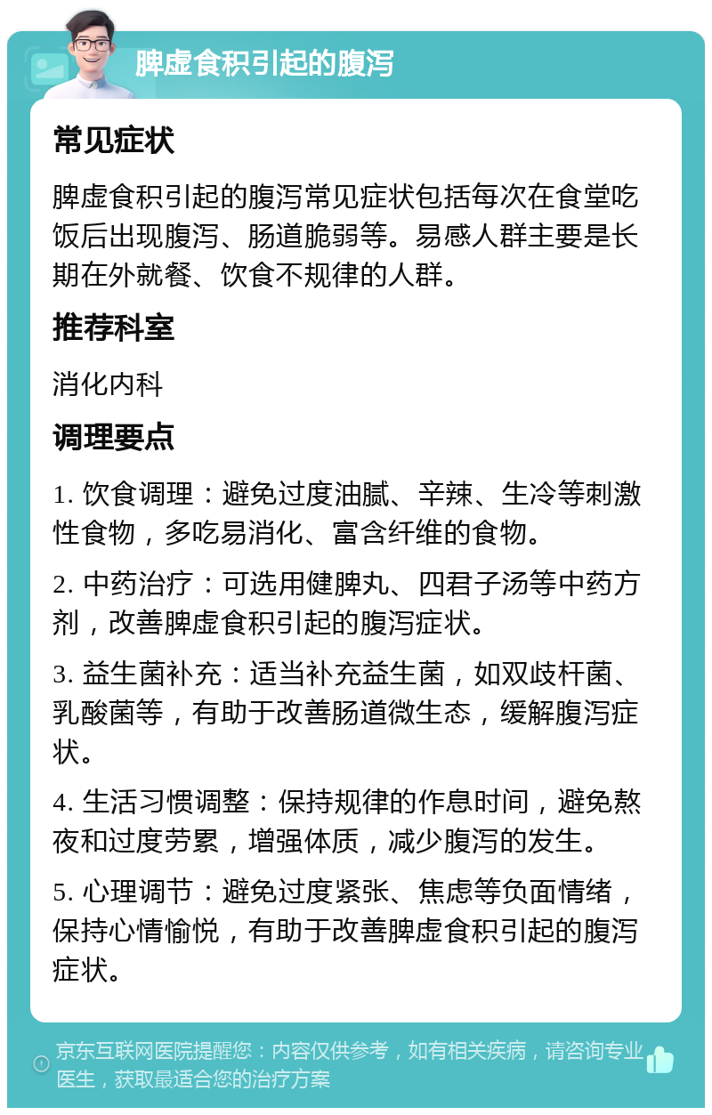 脾虚食积引起的腹泻 常见症状 脾虚食积引起的腹泻常见症状包括每次在食堂吃饭后出现腹泻、肠道脆弱等。易感人群主要是长期在外就餐、饮食不规律的人群。 推荐科室 消化内科 调理要点 1. 饮食调理：避免过度油腻、辛辣、生冷等刺激性食物，多吃易消化、富含纤维的食物。 2. 中药治疗：可选用健脾丸、四君子汤等中药方剂，改善脾虚食积引起的腹泻症状。 3. 益生菌补充：适当补充益生菌，如双歧杆菌、乳酸菌等，有助于改善肠道微生态，缓解腹泻症状。 4. 生活习惯调整：保持规律的作息时间，避免熬夜和过度劳累，增强体质，减少腹泻的发生。 5. 心理调节：避免过度紧张、焦虑等负面情绪，保持心情愉悦，有助于改善脾虚食积引起的腹泻症状。